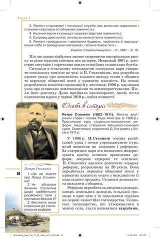 58
Тема 1
3. Ремонт сторожової і посильної служби при волосних правліннях і
станових квартирах (стойчикова повинність);
4. Несення варти в селищах і церквах (вартова повинність);
5. Супровід арестантів і нагляд за ними (етапна повинність);
6. Ремонт громадських і церковних будівель, пересипка й просушу-
вання хліба в громадських магазинах, гасіння пожеж та ін.».
Україна. Сторінки минулого. – К., 1987. – С. 10.
Під час кризи відбулося значне скорочення внутрішнього рин-
ку та різке падіння світових цін на зерно. Неврожай 1901 р. заго-
стрив ситуацію і спричинив хвилю стихійних селянських бунтів.
Ситуація в сільському господарстві спонукала царя створи-
ти спеціальну комісію на чолі із П. Столипіним, яка розробила
проект указу про можливість вільного виходу селян з общини
та переходу общинної землі у приватну власність. На основі
розроблених комісією пропозицій у листопаді 1906 р. цар видав
указ про селянське землеволодіння та землекористування. Піс-
ля його розгляду Дума прийняла законопроект, який, після
підписання царем у червні 1910 р., набув чинності.
Петро Столипін (1862–1911). Міністр внут-
рішніх справ і голова Ради міністрів (з 1906 р.).
Проголосив курс соціально-економічних ре-
форм. Ініціатор створення військово-польових
судів. Смертельно поранений Д. Богровим у Ки-
єві в 1911 р.
У 1906 р. П. Столипін очолив росій-
ський уряд і почав упроваджувати курс,
який визначив як «порядок і реформи».
За підтримки царя він намагався модерні-
зувати країну шляхом проведення ре-
форм, зокрема аграрної та освітньої.
П. Столипіну вдалося розпочати аграрну
реформу, розраховану на 20 років. Вона
передбачала передачу общинної землі у
приватну власність селян з можливістю її
подальшого продажу. Селянам дозволяло-
ся виходити з общини.
Реформа передбачала зведення розпоро-
шених земельних володінь сільської гро-
мади в одне ціле з їх подальшим поділом
на окремі самостійні господарства. Селян-
ські господарства, які утворювалися в
межах села, стали називатися відрубами,
Петро Столипін
1. Що ви знаєте
про Петра Столипі-
на?
2. Чи збігалося
бачення Столипіна
щодо майбутнього
російського села з
політикою Миколи ІІ?
3. Висловіть ваше
ставлення до столи-
пінських реформ.
Kulchitskij_Istor_Ukr_75_09_10ukr_str32_302.indd 58Kulchitskij_Istor_Ukr_75_09_10ukr_str32_302.indd 58 16.09.2010 18:35:2916.09.2010 18:35:29
 