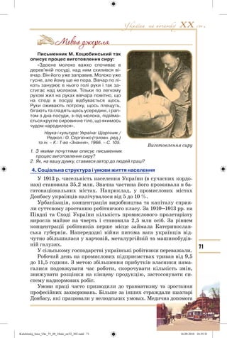 71
Письменник М. Коцюбинський так
описує процес виготовлення сиру:
«Здоєне молоко важко спочиває в
дерев’яній посуді, над ним схилився ві-
вчар. Він його уже заправив. Молоко уже
гусне, але йому ще не пора. Вівчар по лі-
коть занурює в нього голі руки і так за-
стигає над молоком. Тільки по легкому
рухові жил на руках вівчара помітно, що
на споді в посуді відбувається щось.
Руки оживають потроху, щось плещуть,
бігають та гладять щось усередині, і рап-
том з дна посуди, з-під молока, підійма-
ється кругле сировинне тіло, що якимось
чудом народилося».
Наука і культура: Україна: Щорічник /
Редкол.: О. Сергієнко (головн. ред.)
та ін. – К.: Т-во «Знання», 1966. – С. 105.
1. З якими почуттями описує письменник
процес виготовлення сиру?
2. Як, на вашу думку, ставився автор до людей праці?
4. Соціальна структура і умови життя населення
У 1913 р. чисельність населення України (в сучасних кордо-
нах) становила 35,2 млн. Значна частина його проживала в ба-
гатонаціональних містах. Наприклад, у промислових містах
Донбасу українців налічувалося від 5 до 10 %.
Урбанізація, концентрація виробництва та капіталу сприя-
ли суттєвому зростанню робітничого класу. За 1910–1913 рр. на
Півдні та Сході України кількість промислового пролетаріату
виросла майже на чверть і становила 2,5 млн осіб. За рівнем
концентрації робітників перше місце займала Катеринослав-
ська губернія. Напередодні війни питома вага українців від-
чутно збільшилася у харчовій, металургійній та машинобудів-
ній галузях.
У сільському господарстві українські робітники переважали.
Робочий день на промислових підприємствах тривав від 9,5
до 11,5 години. З метою збільшення прибутків власники нама-
галися подовжувати час роботи, скорочувати кількість змін,
знижувати розцінки на кінцеву продукцію, застосовувати си-
стему наднормових робіт.
Умови праці часто призводили до травматизму та зростання
професійних захворювань. Більше за інших страждали шахтарі
Донбасу, які працювали у нелюдських умовах. Медична допомога
Виготовлення сиру
Kulchitskij_Istor_Ukr_75_09_10ukr_str32_302.indd 71Kulchitskij_Istor_Ukr_75_09_10ukr_str32_302.indd 71 16.09.2010 18:35:3116.09.2010 18:35:31
 