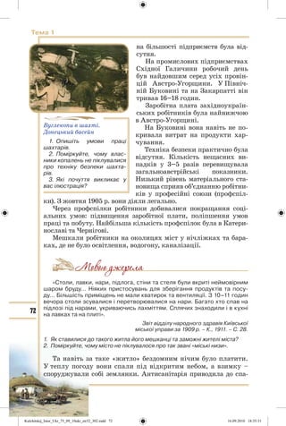 72
Тема 1
на більшості підприємств була від-
сутня.
На промислових підприємствах
Східної Галичини робочий день
був найдовшим серед усіх провін-
цій Австро-Угорщини. У Північ-
ній Буковині та на Закарпатті він
тривав 16–18 годин.
Заробітна плата західноукраїн-
ських робітників була найнижчою
в Австро-Угорщині.
На Буковині вона навіть не по-
кривала витрат на продукти хар-
чування.
Техніка безпеки практично була
відсутня. Кількість нещасних ви-
падків у 3–5 разів перевищувала
загальноавстрійські показники.
Низький рівень матеріального ста-
новища сприяв об’єднанню робітни-
ків у професійні союзи (профспіл-
ки). З жовтня 1905 р. вони діяли легально.
Через профспілки робітники добивалися покращання соці-
альних умов: підвищення заробітної плати, поліпшення умов
праці та побуту. Найбільша кількість профспілок була в Катери-
нославі та Чернігові.
Мешкали робітники на околицях міст у нічліжках та бара-
ках, де не було освітлення, водогону, каналізації.
«Столи, лавки, нари, підлога, стіни та стеля були вкриті неймовірним
шаром бруду… Ніяких пристосувань для зберігання продуктів та посу-
ду… Більшість приміщень не мали кватирок та вентиляції. З 10–11 годин
вечора столи зсувалися і перетворювалися на нари. Багато хто спав на
підлозі під нарами, укриваючись лахміттям. Сплячих знаходили і в кухні
на лавках та на плиті».
Звіт відділу народного здравія Київської
міської управи за 1909 р. – К., 1911. – С. 28.
1. Як ставилися до такого житла його мешканці та заможні жителі міста?
2. Поміркуйте, чому місто не піклувалося про так звані «міські низи».
Та навіть за таке «житло» бездомним нічим було платити.
У теплу погоду вони спали під відкритим небом, а взимку –
споруджували собі землянки. Антисанітарія приводила до спа-
Вуглекопи в шахті.
Донецький басейн
1. Опишіть умови праці
шахтарів.
2. Поміркуйте, чому влас-
ники копалень не піклувалися
про техніку безпеки шахта-
рів.
3. Які почуття викликає у
вас ілюстрація?
Kulchitskij_Istor_Ukr_75_09_10ukr_str32_302.indd 72Kulchitskij_Istor_Ukr_75_09_10ukr_str32_302.indd 72 16.09.2010 18:35:3116.09.2010 18:35:31
 