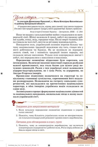 75
Із спогадів Денисенко Прасковії, с. Мала Білозірка Василівсько-
го району Запорізької області:
«У придане мені давали постіль, корову, двоє свиней і троє овечок подарили.
Ото мені таке придане давали. Сундук у мене здоровий був. Кровать привезла».
Усна історія Степової України. – Запоріжжя, 2008. – С. 254.
Посаг не входив у загальносімейне майно і спадкувався по мате-
ринській лінії. Жінці належали й гроші, набуті від продажу дріб-
ної худоби, птиці, яєць, городини тощо. Після смерті чоловіка жін-
ка ставала на чолі сім’ї, несучи за неї повну відповідальність.
Покидаючи село, український селянин втрачав більшу час-
тину національних традицій незалежно від того, ставав він у
місті робітником чи буржуа. На це впливали як відокрем-
леність сімей, так і наявність традицій інших народів, які
складали міське населення. Тільки село консервувало звичаї і
побут, які передавалися з покоління в покоління.
Передвоєнне економічне піднесення було коротким, але
інтенсивним. Величезні іноземні інвестиції сприяли розбудові
важкої промисловості, яка стала базою для цілого ряду по-
тужних монополій. Разом з тим українські землі залишалися
аграрно-індустріальними, як і сама Росія, та аграрними, як
Австро-Угорська імперія.
Промислове піднесення позначилося на структурі та со-
ціальному становищі суспільства, спричинивши його подаль-
ше розшарування. Незважаючи на гостроту соціальних супе-
речностей, які накладалися на протистояння національного
характеру, в обох імперіях українська нація складалася як
єдине ціле.
Активізувався процес формування національних цінностей
та національного виховання, визначальне місце в якому нале-
жало українській сім’ї.
Çàâäàííÿ äëÿ çàêð³ïëåííÿ ìàòåð³àëó
1. Коли почалося передвоєнне економічне піднесення в україн-
ських землях?
2. Поясніть, чому більшість українських селян не використовува-
ли сільськогосподарський реманент промислового виробництва.
Ïèòàííÿ äëÿ îáãîâîðåííÿ â êëàñ³, ãðóï³
1. Поясніть, чому за концентрацією виробництва, що включала
концентрацію підприємств і робочої сили, Росія перед війною за-
ймала перше місце в світі.
äëÿ çàêð³ïëåííÿ ìàòåð³àëó
Kulchitskij_Istor_Ukr_75_09_10ukr_str32_302.indd 75Kulchitskij_Istor_Ukr_75_09_10ukr_str32_302.indd 75 16.09.2010 18:35:3216.09.2010 18:35:32
 