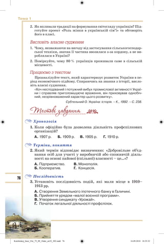 76
Тема 1
2. Як впливали традиції на формування світогляду українців? Під-
готуйте проект «Роль жінки в українській сім’ї» та обговоріть
його в класі.
1. Чому, незважаючи на вигоду від застосування сільськогосподар-
ської техніки, значна її частина ввозилася з-за кордону, а не ви-
роблялася в Україні?
2. Поміркуйте, чому 80 % українців проживали саме в сільській
місцевості.
Ïðàöþºìî ç òåêñòîì
Проаналізуйте текст, який характеризує розвиток України в пе-
ріод економічного підйому. Спираючись на знання з історії, висло-
віть власні судження.
«Хоч несподіваний і потужний вибух промислової активності Украї-
ни і справляв приголомшуюче враження, він приховував однобіч-
ний, незрівноважений характер цього розвитку».
Субтельний О. Україна: історія. – К., 1992. – С. 238.
Хронологія
1. Коли офіційно була дозволена діяльність профспілкових
організацій?
А. 1907 р. Б. 1909 р. В. 1905 р. Г. 1910 р.
Терміни, поняття
2. Який термін відповідає визначенню: «Добровільне об’єд-
нання осіб для участі у виробничій або споживчій діяль-
ності на основі пайової (спільної) власності – це…»?
А. Підприємство. В. Монополія.
Б. Кооператив. Г. Концесія.
Послідовність
3. Установіть послідовність подій, які мали місце в 1910–
1913 рр.
А. Створення Земельного іпотечного банку в Галичині.
Б. Прийняття урядом «малої воєнної програми».
В. Утворення синдикату «Урожай».
Г. Початок легальної діяльності профспілок.
__________________________
Kulchitskij_Istor_Ukr_75_09_10ukr_str32_302.indd 76Kulchitskij_Istor_Ukr_75_09_10ukr_str32_302.indd 76 16.09.2010 18:35:3216.09.2010 18:35:32
 
