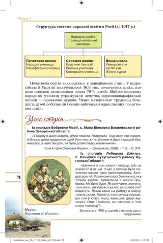 78
Тема 1
Структура системи народної освіти в Росії (до 1917 р.)
Народна освіта
та вищі навчальні
заклади
Початкова школа –
Народні училища
Парафіяльні училища
Середня школа –
Класичні гімназії
Реальні училища
Комерційні училища
Вища школа
Університети
Інститути
Жіночі курси
Початкова освіта знаходилася у занедбаному стані. У підро-
сійській Україні налічувалося 16,8 тис. початкових шкіл, але
поза школою залишалося понад 70 % дітей. Майже половину
народних училищ утримували земства, церковнопарафіяльні
школи – переважно церква. Через матеріальні труднощі біль-
шість дітей робітників і селян вибувала з однокласних початко-
вих шкіл.
Із спогадів Бобровни Марії, с. Мала Білозірка Василівського ра-
йону Запорізької області:
«У школу я мало ходила, дітей гляділа. Помогала. Тоді мало хто вчився.
А більше дома трудилися, шоб було чим жить. В мене ж брат старший був,
невістка, у невістки діти, і я було дітей глядю, племінників».
Усна історія Степової України. – Запоріжжя, 2008. – Т. 2. – С. 274.
Із спогадів Лебедєва Дмитра,
с. Ольховка Лутугінського району Лу-
ганської області:
«Закінчив я три класи і калідор. Шо це
значить? А от шо. У нас у селищі була по-
чаткова школа, така одноповерхова. Калі-
дор довгий. У кожному класі була пєчка, яку
топили вуглем. Привозили з шахти Вру-
бовка. Ми були бідні. Як закінчив я, значить,
три класи, так батько сказав, шо треба сім’ї
помагать. Взяли мене на роботу в школу,
топить пєчки. Топлю я і потихеньку слухаю,
шо там у класі, якшо, канєшно, двері від-
чинені. Отак і вийшло, шо закінчив я “три
класи і калідор”».
Записано в 1970 р. одним з авторів цього
підручника.
Наука.
Картина В. Касіяна
Kulchitskij_Istor_Ukr_75_09_10ukr_str32_302.indd 78Kulchitskij_Istor_Ukr_75_09_10ukr_str32_302.indd 78 16.09.2010 18:35:3216.09.2010 18:35:32
 