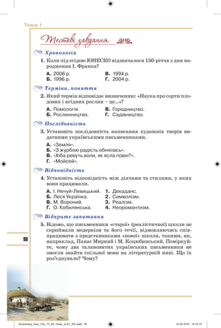 90
Тема 1
Хронологія
1. Коли під егідою ЮНЕСКО відзначалося 150-річчя з дня на-
родження І. Франка?
А. 2006 р. В. 1994 р.
Б. 1996 р. Г. 2004 р.
Терміни, поняття
2. Який термін відповідає визначенню: «Наука про сорти пло-
дових і ягідних рослин – це…»?
А. Помологія. В. Городництво.
Б. Рослинництво. Г. Садівництво.
Послідовність
3. Установіть послідовність написання художніх творів ви-
датними українськими письменниками.
А. «Земля».
Б. «З журбою радість обнялась».
В. «Хіба ревуть воли, як ясла повні?».
Г. «Мойсей».
Відповідність
4. Установіть відповідність між діячами та стилями, у яких
вони працювали.
А. І. Нечуй-Левицький. 1. Декаданс.
Б. Леся Українка. 2. Символізм.
В. М. Вороний. 3. Реалізм.
Г. О. Кобилянська. 4. Неоромантизм.
Відкрите запитання
5. Відомо, що письменники «старої» (реалістичної) школи не
сприймали модернізм та його течії, відмовляючись спів-
працювати з представниками «нової» школи, такими, як,
наприклад, Панас Мирний і М. Коцюбинський. Поміркуй-
те, чому два талановитих українських письменники не
змогли знайти спільної мови на літературній ниві. Що їх
роз’єднувало? Чому?
__________________________
Kulchitskij_Istor_Ukr_75_09_10ukr_str32_302.indd 90Kulchitskij_Istor_Ukr_75_09_10ukr_str32_302.indd 90 16.09.2010 18:35:3516.09.2010 18:35:35
 