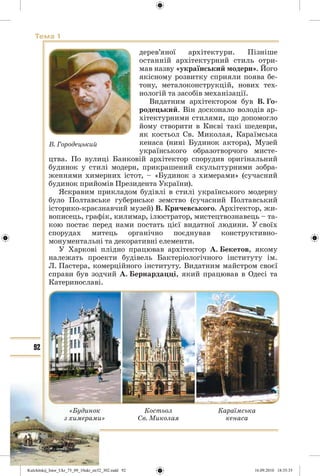 92
Тема 1
дерев’яної архітектури. Пізніше
останній архітектурний стиль отри-
мав назву «український модерн». Його
якісному розвитку сприяли поява бе-
тону, металоконструкцій, нових тех-
нологій та засобів механізації.
Видатним архітектором був В. Го-
родецький. Він досконало володів ар-
хітектурними стилями, що допомогло
йому створити в Києві такі шедеври,
як костьол Св. Миколая, Караїмська
кенаса (нині Будинок актора), Музей
українського образотворчого мисте-
цтва. По вулиці Банковій архітектор спорудив оригінальний
будинок у стилі модерн, прикрашений скульптурними зобра-
женнями химерних істот, – «Будинок з химерами» (сучасний
будинок прийомів Президента України).
Яскравим прикладом будівлі в стилі українського модерну
було Полтавське губернське земство (сучасний Полтавський
історико-краєзнавчий музей) В. Кричевського. Архітектор, жи-
вописець, графік, килимар, ілюстратор, мистецтвознавець – та-
кою постає перед нами постать цієї видатної людини. У своїх
спорудах митець органічно поєднував конструктивно-
монументальні та декоративні елементи.
У Харкові плідно працював архітектор А. Бекетов, якому
належать проекти будівель Бактеріологічного інституту ім.
Л. Пастера, комерційного інституту. Видатним майстром своєї
справи був зодчий А. Бернардацці, який працював в Одесі та
Катеринославі.
В. Городецький
«Будинок
з химерами»
Костьол
Св. Миколая
Караїмська
кенаса
Kulchitskij_Istor_Ukr_75_09_10ukr_str32_302.indd 92Kulchitskij_Istor_Ukr_75_09_10ukr_str32_302.indd 92 16.09.2010 18:35:3516.09.2010 18:35:35
 