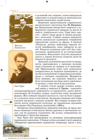 94
Тема 1
в духовний світ людини, точно передавали
характери та підкреслювали громадянську
позицію визначних людей епохи.
Видатним представником українського
реалістичного мистецтва був М. Пимонен-
ко. Провідними темами його творчості є зо-
браження української природи та життя й
побуту українського села. Герої його кар-
тин – прості люди праці зі своїми радоща-
ми і печалями. Глибокі знання народного
життя допомагали художнику створювати
переконливі сюжети та образи. У картині
«Рекрути» митець майстерно передав по-
чуття новобранців, яких забирали до ар-
мії. Рекрути залишали свої сім’ї без году-
вальника, прирікаючи їх на напівголодне
існування. Змальовані почуття знаходили
відгук у серцях багатьох глядачів, були їм
близькі й зрозумілі.
Змагання художників-реалістів та модер-
ністів перетворилося у змагання поглядів
щодо ставлення до людини та її можливос-
тей. Прихильники нової течії намагалися
доторкнутися до людської підсвідомості, де
все було невизначено та ірраціонально (неви-
разно в логічних судженнях). Модерністи
були впевнені, що художня творчість має
бути ізольованою від будь-якого зовнішньо-
го впливу, у тому числі й від політики.
З появою стилю модерн почався яскра-
вий період у творчості І. Труша – видатного
західноукраїнського пейзажиста та портретиста, якого мисте-
цтвознавець М. Голубець назвав «апостолом нової малярської
форми». Його пейзажі-імпресії містили те, чого не було в приро-
ді, а існувало лише в уяві митця. Художник оповивав свої твори
власним настроєм і надихав думкою. Він створив галерею пор-
третів діячів української культури, де справжньою перлиною
був портрет Лесі Українки, написаний у 1900 р.
Авторське світосприйняття, виражене пензлем, не зразу зна-
йшло визнання й викликало багато критики в мистецьких ко-
лах, але не зупинило художника. На шляху утвердження ім-
пресіонізму І. Труш був першим.
Іван Труш був організатором та активним популяризатором
українського мистецтва. У Львові за його активної участі виникли
«Товариство прихильників української літератури, науки і шту-
Микола
Пимоненко
Іван Труш
Kulchitskij_Istor_Ukr_75_09_10ukr_str32_302.indd 94Kulchitskij_Istor_Ukr_75_09_10ukr_str32_302.indd 94 16.09.2010 18:35:3616.09.2010 18:35:36
 
