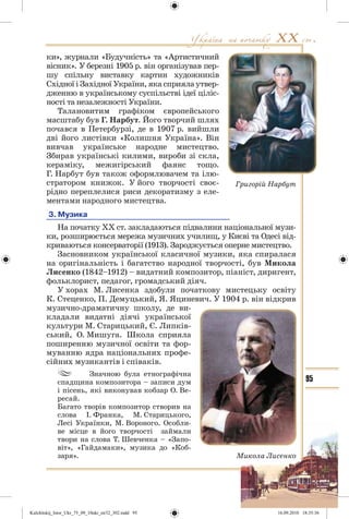 95
ки», журнали «Будучність» та «Артистичний
вісник». У березні 1905 р. він організував пер-
шу спільну виставку картин художників
Східної і Західної України, яка сприяла утвер-
дженню в українському суспільстві ідеї ціліс-
ності та незалежності України.
Талановитим графіком європейського
масштабу був Г. Нарбут. Його творчий шлях
почався в Петербурзі, де в 1907 р. вийшли
дві його листівки «Колишня Україна». Він
вивчав українське народне мистецтво.
Збирав українські килими, вироби зі скла,
кераміку, межигірський фаянс тощо.
Г. Нарбут був також оформлювачем та ілю-
стратором книжок. У його творчості своє-
рідно переплелися риси декоратизму з еле-
ментами народного мистецтва.
3. Музика
На початку ХХ ст. закладаються підвалини національної музи-
ки, розширюється мережа музичних училищ, у Києві та Одесі від-
криваються консерваторії (1913). Зароджується оперне мистецтво.
Засновником української класичної музики, яка спиралася
на оригінальність і багатство народної творчості, був Микола
Лисенко (1842–1912) – видатний композитор, піаніст, диригент,
фольклорист, педагог, громадський діяч.
У хорах М. Лисенка здобули початкову мистецьку освіту
К. Стеценко, П. Демуцький, Я. Яциневич. У 1904 р. він відкрив
музично-драматичну школу, де ви-
кладали видатні діячі української
культури М. Старицький, Є. Липків-
ський, О. Мишуга. Школа сприяла
поширенню музичної освіти та фор-
муванню ядра національних профе-
сійних музикантів і співаків.
Значною була етнографічна
спадщина композитора – записи дум
і пісень, які виконував кобзар О. Ве-
ресай.
Багато творів композитор створив на
слова І. Франка, М. Старицького,
Лесі Українки, М. Вороного. Особли-
ве місце в його творчості займали
твори на слова Т. Шевченка – «Запо-
віт», «Гайдамаки», музика до «Коб-
заря».
Григорій Нарбут
Микола Лисенко
Kulchitskij_Istor_Ukr_75_09_10ukr_str32_302.indd 95Kulchitskij_Istor_Ukr_75_09_10ukr_str32_302.indd 95 16.09.2010 18:35:3616.09.2010 18:35:36
 