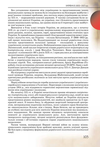 103
УКРАЇНА В 1900–1913 рр.
Без узгодження відносин між українцями та представниками інших
національних громад не можна було сподіватися на безхмарне майбутнє і
розв’язання головної проблеми, яка постала перед українцями на почат-
ку ХХ ст. – відродження власної держави. У такому узгодженні були за-
цікавлені всі жителі України, як українці, так і більшість представників
інших національних громад, що здавна жили на її території і своє майбут-
нє пов’язували з нею.
Вивчаючи в 9-му класі історію України, ви довідалися, що з початку
ХІХ ст. до участі в українському національному відродженні залучалися
деякі росіяни, поляки, грузини, євреї, представники інших етнічних груп
України. Їх приваблював справедливий і благородний характер вимог укра-
їнців і відчуття того, що Україна – спільна Батьківщина. У 1900–1913 рр.
цей процес посилився. На Наддніпрянщині на позиції українства стала
частина представників польської громади – спольщених у минулому
українських шляхетських родів. Найвідомішими серед них були В’ячеслав
Липинський, який заклав теоретичні основи українського територіалізму
(патріотизму землі), і граф Михайло Тишкевич. Вони продовжували
традиції «хлопоманів» 60-х років ХІХ ст. і приєдналися до консервативно
налаштованих українських груп.
Деякі жителі України, за походженням росіяни, що пов’язали своє май-
бутнє з українським народом, також стали членами українських націо-
нальних партій. Так, катеринославські робітники, брати Воробйови (Го-
робці), стали активними діячами місцевої організації УСДРП. Один з най-
відоміших ідеологів українського визвольного руху ХХ ст. Дмитро Донцов
мав російські етнічні корені.
На підтримку українства виступили деякі видатні представники єврей-
ської громади України, зокрема, Володимир Жаботинський, який гостро
критикував російських політиків за їхні виступи проти української мови
і культури.
Перед війною почастішали спроби польсько-українського і українсько-
єврейського порозуміння в Галичині. Переговори з поляками закінчилися
угодою 1914 р., яка відкривала сприятливі перспективи гармонізації від-
носин між українцями і поляками.
На початку ХХ ст. в Україні почастішали прояви місцевого патріотиз-
му (патріотизму землі, або територіального патріотизму), який не мав
суто національного забарвлення. Почуття любові до України відчували
представники різних національностей, які знайшли прихисток на її пре-
красній землі. З іншого боку, їх обурював жорсткий імперський центра-
лізм, несправедлива податкова політика, коли з рідного краю безпідстав-
но «викачувалося» більше, ніж з інших. Вони бачили, що це призводить
до згубних наслідків для всіх жителів України незалежно від національ-
ного походження. Не завжди прояви місцевого патріотизму означали
симпатії до українського визвольного руху. Але, виступаючи проти
імперського централізму, місцеві патріоти розхитували його фундамен-
тальні основи і об’єктивно сприяли справі українського національного
визволення.
Таким чином, напередодні Першої світової війни на шляху міжна-
ціонального порозуміння були зроблені важливі, досить успішні кроки.
Це був крок у напрямку формування української поліетнічної політичної
нації.
 
