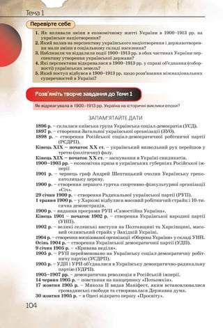 104
Тема 1
1. Як впливали зміни в економічному житті України в 1900–1913 рр. на
українське націотворення?
2. Який вплив на перспективу українського націотворення і державотворен-
ня мали зміни в соціальному складі населення?
3. Наблизили чи віддалили події 1900–1913 рр. в обох частинах України пер-
спективу утворення української держави?
4. Які перспективи відкривалися в 1900–1913 рр. у справі об’єднання (собор-
ності) українських земель?
5. Який поступ відбувся в 1900–1913 рр. щодо розв’язання міжнаціональних
суперечностей в Україні?
Як відреагувала в 1900–1913 рр. Україна на історичні виклики епохи?
ЗАПАМ’ЯТАЙТЕ ДАТИ
1896 р. – склалася київська група Українська соціал-демократія (УСД).
1897 р. – створення Загальної української організації (ЗУО).
1898 р. – створення Російської соціал-демократичної робітничої партії
(РСДРП).
Кінець ХІХ – початок ХХ ст. – український визвольний рух перейшов у
третю (політичну) фазу.
Кінець ХІХ – початок ХХ ст. – заснування в Україні синдикатів.
1900–1903 рр. – економічна криза в українських губерніях Російської ім-
перії
1901 р. – чернець граф Андрей Шептицький очолив Українську греко-
католицьку церкву.
1900 р. – створення першого гуртка спортивно-фізкультурної організації
«Січ».
29 січня 1900 р. – створення Радикальної української партії (РУП).
1 травня 1900 р. – у Харкові відбулися масовий робітничий страйк і 10-ти-
сячна демонстрація.
1900 р. – видання програми РУП «Самостійна Україна».
Кінець 1901 – початок 1902 р. – створення Української народної партії
(УНП).
1902 р. – великі селянські виступи на Полтавщині та Харківщині, масо-
вий селянський страйк у Західній Україні.
1904 р. – створення воєнізованої організації «Оборона України» у складі УНП.
Осінь 1904 р. – створення Української демократичної партії (УДП).
9 січня 1905 р. – «Кривава неділя».
1905 р. – РУП перейменовано на Українську соціал-демократичну робіт-
ничу партію (УСДРП).
1905 р. – УДП і УРП об’єдналися в Українську демократично-радикальну
партію (УДРП).
1905–1907 рр. – демократична революція в Російській імперії.
14 червня 1905 р. – повстання на панцернику «Потьомкін».
17 жовтня 1905 р. – Микола ІІ видав Маніфест, яким встановлювалися
громадянські свободи та створювалася Державна дума.
30 жовтня 1905 р. – в Одесі відкрито першу «Просвіту».
1. Як ввплливалли зміінии в еконномічномму жжитттіі Українни в 1900–1913 рр. на
украаїннське ннаціотвооренння?
2. Який ввплив на перрсппектииву українсськоого ннааціотворення і державотворен-
ня ммалли зміни в ссоціальномму складі нааселленння?
3. Набллиззили ччи віддаллилии поддії 1900––1913 ррр. в обох ччастинах України пер-
спекктииву утворенння українсської дерржаави??
4. Які пперрспекттиви ввідккриввалиися в 19000––19133 рр. у спрраві об’єднання (собор-
ностті) уукраїннськиих зземелль?
5. Якийй ппоступп відбуувсся в 119000–1913 рр. щщодоо ррозв’язанння міжнаціональних
супеереечносттей в УУкрраїніі?
Перевірте себе
Як відреаггувалла в 19900–1913 рррр. Україна наа історричні ввиклики епохи?
Розв’яжіть творче завдання до Теми 1
 