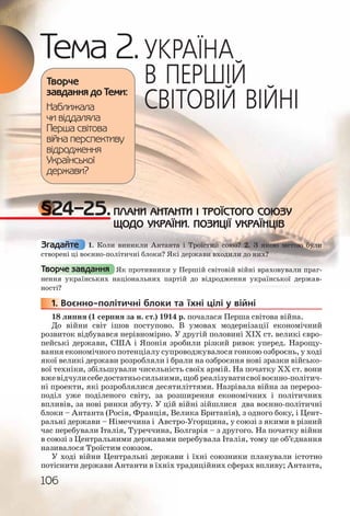 106
Тема 2.УКРАЇНА
В ПЕРШІЙ
СВІТОВІЙ ВІЙНІ
§24–25.ПЛАНИ АНТАНТИ І ТРОЇСТОГО СОЮЗУ
ЩОДО УКРАЇНИ. ПОЗИЦІЇ УКРАЇНЦІВ
1. Коли виникли Антанта і Троїстий союз? 2. З якою метою були
створені ці воєнно політичні блоки? Які держави входили до них?
Як противники у Першій світовій війні враховували праг-
нення українських національних партій до відродження української держав-
ності?
1. Воєнно політичні блоки та їхні цілі у війні
18 липня (1 серпня за н. ст.) 1914 р. почалася Перша світова війна.
До війни світ ішов поступово. В умовах модернізації економічний
розвиток відбувався нерівномірно. У другій половині ХІХ ст. великі євро-
пейські держави, США і Японія зробили різкий ривок уперед. Нарощу-
вання економічного потенціалу супроводжувалося гонкою озброєнь, у ході
якої великі держави розробляли і брали на озброєння нові зразки військо-
вої техніки, збільшували чисельність своїх армій. На початку ХХ ст. вони
вжевідчулисебедостатньосильними,щоб реалізуватисвоївоєнно політич-
ні проекти, які розроблялися десятиліттями. Назрівала війна за перероз-
поділ уже поділеного світу, за розширення економічних і політичних
впливів, за нові ринки збуту. У цій війні зійшлися два воєнно політичні
блоки – Антанта (Росія, Франція, Велика Британія), з одного боку, і Цент-
ральні держави – Німеччина і Австро Угорщина, у союзі з якими в різний
час перебували Італія, Туреччина, Болгарія – з другого. На початку війни
в союзі з Центральними державами перебувала Італія, тому це об’єднання
називалося Троїстим союзом.
У ході війни Центральні держави і їхні союзники планували істотно
потіснити держави Антанти в їхніх традиційних сферах впливу; Антанта,
Творче
завдання до Теми:
Наближала
чи віддаляла
Перша світова
війна перспективу
відродження
Української
держави?
Згадайте
Творче завдання
11111... В
 