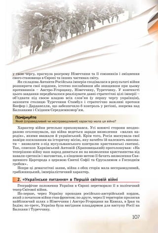 107
у свою чергу, прагнула розгрому Німеччини та її союзників і зміцнення
свого становища в Європі та інших частинах світу.
Як складова Антанти Російська імперія сподівалася в результаті війни
розширити свої кордони, істотно послабивши або знищивши при цьому
противників – Австро Угорщину, Німеччину, Туреччину. У контексті
цього завдання передбачалося реалізувати давні стратегічні цілі імперії –
об’єднати під своєю владою всіх слов’ян (у першу чергу українців),
захопити столицю Туреччини Стамбул і стратегічно важливі протоки
Босфор і Дарданелли, що забезпечило б контроль у регіоні, зокрема над
Балканами і Східним Середземномор’ям.
Який (справедливий чи несправедливий) характер мала ця війна?
Характер війни ретельно приховувався. Усі воюючі сторони неодно-
разово оголошували, що війна ведеться заради визволення «малих на-
родів», якими вважали й український. Крім того, Росія маскувала свої
наміри посиланням на історичну місію, яку начебто їй належить викона-
ти – визволити з під мусульманського контролю християнські святині.
Так, єпископ Харківський Антоній (Храповицький) проголошував: «На
теперішню війну наш народ дивиться як на визволення християнства від
навали єретиків і магометан, а кінцевою метою її бачить визволення Свя-
щенного Царгорода з церквою Святої Софії та Єрусалимом з Господнім
гробом».
Попри ці демагогічні заяви, війна з обох сторін мала несправедливий,
грабіжницький, імперіалістичний характер.
2. «Українське питання» в Першій світовій війні
Географічне положення України в Європі перетворило її в політичний
театр Світової війни.
По-перше, через Україну проходив російсько-австрійський кордон,
який з початком війни став фронтом; по-друге, через її територію пролягав
найближчий шлях з Німеччини і Австро Угорщини на Кавказ, в Іран та
Індію; по третє, Україна була вигідним плацдармом для наступу Росії на
Балкани і Туреччину.
Який (ссправедлливиий чи неесправведливиййй) характтер малла ця війнаа?
Помірркуйте
222222..
 