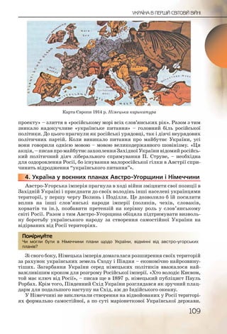 109
УКРАЇНА В ПЕРШІЙ СВІТОВІЙ ВІЙНІ
проекту» – злиття в «російському морі всіх слов’янських рік». Разом з тим
зникало надокучливе «українське питання» – головний біль російської
політики. До цього прагнули як російські урядовці, так і діячі неурядових
політичних партій. Коли виникало питання про майбутнє України, усі
вони говорили однією мовою – мовою великодержавного шовінізму. «Ця
акція, – писав про майбутнє захоплення Західної України відомий російсь-
кий політичний діяч ліберального спрямування П. Струве, – необхідна
для оздоровлення Росії, бо існування малоросійської гілки в Австрії спри-
чинить відродження “українського питання”».
4. Україна у воєнних планах Австро Угорщини і Німеччини
Австро Угорська імперія прагнула в ході війни зміцнити свої позиції в
Західній Україні і приєднати до своїх володінь інші населені українцями
території, у першу чергу Волинь і Поділля. Це дозволило б їй посилити
вплив на інші слов’янські народи імперії (поляків, чехів, словаків,
хорватів та ін.), позбавити претензій на керівну роль у слов’янському
світі Росії. Разом з тим Австро Угорщина обіцяла підтримувати визволь-
ну боротьбу українського народу за створення самостійної України на
відірваних від Росії територіях.
Чи могли бути в Німеччини плани щодо України, відмінні від австро угорських
планів?
Зі свого боку, Німецька імперія домагалася розширення своїх територій
за рахунок українських земель Сходу і Півдня – економічно найрозвину-
тіших. Загарбання України серед німецьких політиків вважалося най-
важливішим кроком для розгрому Російської імперії. «Хто володіє Києвом,
той має ключ від Росії», – писав ще в 1897 р. німецький публіцист Пауль
Рорбах. Крім того, Південний Схід України розглядався як зручний плац-
дарм для подальшого наступу на Схід, аж до Індійського океану.
У Німеччині не виключали створення на відвойованих у Росії територі-
ях формально самостійної, а по суті маріонеткової Української держави.
4444444..
Чи моггли бутии в ННімечччинни плаани щоддоо Українни, відмміннні віід аввстро угоорськихНімечччинни плаани щоддоо Українни, відмміннні віід аввстро угоорських
планів??
Помірркуйте
Карта Європи 1914 р. Німецька карикатура
 