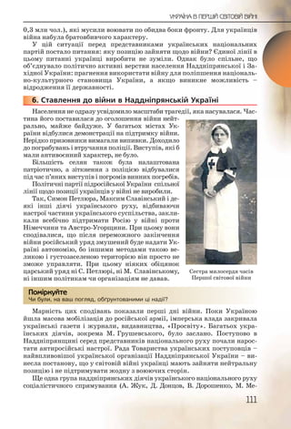 111
УКРАЇНА В ПЕРШІЙ СВІТОВІЙ ВІЙНІ
0,3 млн чол.), які мусили воювати по обидва боки фронту. Для українців
війна набула братовбивчого характеру.
У цій ситуації перед представниками українських національних
партій постало питання: яку позицію зайняти щодо війни? Єдиної лінії в
цьому питанні українці виробити не зуміли. Однак було спільне, що
об’єднувало політично активні верстви населення Наддніпрянської і За-
хідної України: прагнення використати війну для поліпшення національ-
но культурного становища України, а якщо виникне можливість –
відродження її державності.
6. Ставлення до війни в Наддніпрянській Україні
Населення не одразу усвідомило масштаби трагедії, яка насувалася. Час-
тина його поставилася до оголошення війни нейт-
рально, майже байдуже. У багатьох містах Ук-
раїни відбулися демонстрації на підтримку війни.
Нерідко призовники вимагали випивки. Доходило
до пограбувань і втручання поліції. Виступів, які б
мали антивоєнний характер, не було.
Більшість селян також була налаштована
патріотично, а зіткнення з поліцією відбувалися
під час п’яних виступів і погромів винних погребів.
Політичні партії підросійської України спільної
лінії щодо позиції українців у війні не виробили.
Так, Симон Петлюра, Максим Славінський і де-
які інші діячі українського руху, відбиваючи
настрої частини українського суспільства, закли-
кали всебічно підтримати Росію у війні проти
Німеччини та Австро Угорщини. При цьому вони
сподівалися, що після переможного закінчення
війни російський уряд змушений буде надати Ук-
раїні автономію, бо іншими методами такою ве-
ликою і густозаселеною територією він просто не
зможе управляти. При цьому ніяких обіцянок
царський уряд ні С. Петлюрі, ні М. Славінському,
ні іншим політикам чи організаціям не давав.
Чи були, на ваш погляд, обґрунтованими ці надії?
Марність цих сподівань показали перші дні війни. Поки Україною
йшла масова мобілізація до російської армії, імперська влада закривала
українські газети і журнали, видавництва, «Просвіту». Багатьох укра-
їнських діячів, зокрема М. Грушевського, було заслано. Поступово в
Наддніпрянщині серед представників національного руху почали нарос-
тати антиросійські настрої. Рада Товариства українських поступовців –
найвпливовішої української організації Наддніпрянської України – ви-
несла постанову, що у світовій війні українці мають зайняти нейтральну
позицію і не підтримувати жодну з воюючих сторін.
Ще одна група наддніпрянських діячів українського національного руху
соціалістичного спрямування (А. Жук, Д. Донцов, В. Дорошенко, М. Ме-
666666..
Чи булии, на вашш пооглядд, оббґрунттованимиии ці надії?
Помірркуйте
Сестра милосердя часів
Першої світової війни
 