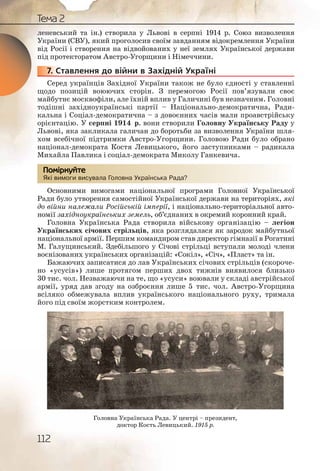 112
Тема 2
леневський та ін.) створила у Львові в серпні 1914 р. Союз визволення
України (СВУ), який проголосив своїм завданням відокремлення України
від Росії і створення на відвойованих у неї землях Української держави
під протекторатом Австро Угорщини і Німеччини.
7. Ставлення до війни в Західній Україні
Серед українців Західної України також не було єдності у ставленні
щодо позицій воюючих сторін. З перемогою Росії пов’язували своє
майбутнє москвофіли, але їхній вплив у Галичині був незначним. Головні
тодішні західноукраїнські партії – Національно демократична, Ради-
кальна і Соціал демократична – з довоєнних часів мали проавстрійську
орієнтацію. У серпні 1914 р. вони створили Головну Українську Раду у
Львові, яка закликала галичан до боротьби за визволення України шля-
хом всебічної підтримки Австро Угорщини. Головою Ради було обрано
націонал демократа Костя Левицького, його заступниками – радикала
Михайла Павлика і соціал демократа Миколу Ганкевича.
Які вимоги висувала Головна Українська Рада?
Основними вимогами національної програми Головної Української
Ради було утворення самостійної Української держави на територіях, які
до війни належали Російській імперії, і національно територіальної авто-
номії західноукраїнських земель, об’єднаних в окремий коронний край.
Головна Українська Рада створила військову організацію – легіон
Українських січових стрільців, яка розглядалася як зародок майбутньої
національної армії. Першим командиром став директор гімназії в Рогатині
М. Галущинський. Здебільшого у Січові стрільці вступали молоді члени
воєнізованих українських організацій: «Сокіл», «Січ», «Пласт» та ін.
Бажаючих записатися до лав Українських січових стрільців (скороче-
но «усусів») лише протягом перших двох тижнів виявилося близько
30 тис. чол. Незважаючи на те, що «усуси» воювали у складі австрійської
армії, уряд дав згоду на озброєння лише 5 тис. чол. Австро Угорщина
всіляко обмежувала вплив українського національного руху, тримала
його під своїм жорстким контролем.
77777... С
Які виммоги виссувалла Головвна Уккраїнськаа Рада?
Помірркуйте
Головна Українська Рада. У центрі – президент,
доктор Кость Левицький. 1915 р.
 