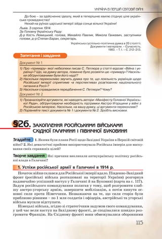 115
УКРАЇНА В ПЕРШІЙ СВІТОВІЙ ВІЙНІ
До бою – за здійсненнє ідеалу, який в теперішню хвилю з’єднує ціле україн-
ське громадянство!
Нехай на руїнах царської імперії зійде сонце вільної України!
Львів. 3 серпня 1914.
За Головну Українську Раду:
Д р Кость Левицький, голова, Михайло Павлик, Микола Ганкевич, заступники
голови, д р Степан Баран, секретарь.
Українська суспільно політична думка в 20 столітті.
Документи і матеріали. – Сучасність,
1983. – Т. І. – С. 212–213.
Документ № 1
1) Про «примару» якої небезпеки писав С. Петлюра у статті відозві «Війна і ук-
раїнці»? Що, на думку автора, повинне було розвіяти цю «примару»? Наскіль-
ки обґрунтованими були його надії?
2) Наскільки переконливо звучить думка про те, що лояльність українців щодо
Російської імперії сприятиме «в перспективах розв’язанню національного
питання в Росії»?
3) Наскільки справдилися передбачення С. Петлюри? Чому?
Документ № 2
1) Проаналізуйте аргументи, які наводять автори «Маніфесту Головної Українсь-
кої Ради», обґрунтовуючи необхідність підтримки Австро Угорщини у війні з
Російською імперією. Наскільки, на вашу думку, ці аргументи переконливі?
2) Порівняйте текст документа № 1 і документа № 2. Зробіть висновки.
§26. ЗАХОПЛЕННЯ РОСІЙСЬКИМИ ВІЙСЬКАМИ
СХІДНОЇ ГАЛИЧИНИ І ПІВНІЧНОЇ БУКОВИНИ
1. Якими були плани Росії щодо Західної України в Першій світовій
війні? 2. Які демагогічні прийоми використовувала Російська імперія для маску-
вання своїх справжніх цілей?
Які причини викликали антиукраїнську політику російсь-
кої влади в Галичині?
1. Успіхи російської армії в Галичині в 1914 р.
Початок війни склався для Російської імперії вдало. Південно Західний
фронт (російські війська розташовані на території України) розгорнув
надзвичайно успішний наступ у Галичині й на Буковині (карта на с. 117).
Задум російського командування полягав у тому, щоб розгромити слаб-
шу австро угорську армію, завершити мобілізацію, а потім кинути ос-
новні сили проти Німеччини. Незважаючи на те, що сили сторін були
приблизно рівними – по 1 млн солдатів і офіцерів, австрійські та угорські
війська мусили відступати.
Німецькі війська, згідно зі стратегічним задумом свого командування,
у цей час вели наступ на Західному фронті, де сподівалися швидко роз-
громити Францію. На Східному фронті вони обмежувалися оборонними
Докумемент № 1
1) Проро «примаару»» якої небеззппеки ппиисав СС. Петлюра уу статаатті відоззві «Війна і ук-
рараїнці»? ЩЩо, нна думку авттора, ппоовиннене було розвііяяти ццюю «приммару»? Наскіль-
кки обґрууннтовваними булии його ннадії??
2)2) Наскілььки ппереконливвоо звучиить думумка про те, щщо ллоялльнісстть українців щодо
Російсськооїї імперії спприятиимме «вв перспективавах ррозв’яязаннню національного
питаанння вв Росії»?
3) Насскілььки справдииллися ппеередбабачення С. Пеетлююри? Чомммуу?
Доккуумеент № 2
1)) ППрооаналізуйтее аргуммеенти, яякі наводять аавттоори «Манініфесту Головної Українсь-есту Головної Українсь-
кооїї Ради», оббґґрунтооввуючии необхідністтьь пііддтримкии ААвстро Угорщини у війні з
РРосійською імімперієєю. Наасскільки, на вваашуу думку, ціці аргументи переконливі?
2)) Порівняйтее текстт ддокуммента № 1 і ддоокууммента №№ 22. Зробіть висновки.
Запитання і завдання
Згадайте
Творче завдання
11111... УУ
 