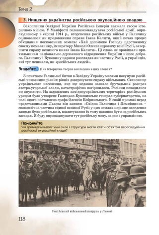 118
Тема 2
3. Нищення українства російською окупаційною владою
Захоплення Західної України Російська імперія вважала своєю істо-
ричною місією. У Маніфесті головнокомандувача російської армії, опри-
людненому в серпні 1914 р., вторгнення російських військ у Галичину
оцінювалося як продовження справи Івана Калити, який почав процес
об’єднання московських земель: «Хай допоможе Господь царственому
своєму помазанику, імператору Миколі Олександровичу всієї Росії, завер-
шити справу великого князя Івана Калити». Ці слова не провіщали при-
хильникам національно державного відродження України нічого добро-
го. Галичину і Буковину царизм розглядав як частину Росії, а українців,
які тут мешкали, як «російських людей».
Яка історична теорія закладена в цих словах?
З початком Галицької битви в Західну Україну масами посунули росій-
ські чиновники різних рівнів довершувати справу військових. Становище
українського населення, яке ще недавно зазнало брутальних розправ
австро угорської влади, катастрофічно погіршилося. Росіяни поводилися
як окупанти. На захоплених західноукраїнських територіях російським
урядом було утворене Галицько Буковинське генерал губернаторство, на
чолі якого поставлено графа Олексія Бобринського. У своїй промові перед
представниками Львова він заявив: «Східна Галичина і Лемківщина –
споконвічна частина єдиної великої Русі; у цих землях корінне населення
завжди було російським, влаштування їх тому повинно бути на російських
засадах. Я буду впроваджувати тут російську мову, закон і управління».
Які громадсько політичні сили і структури могли стати об’єктом переслідування
російської окупаційної влади?
3333333..
Згадайте
Які гроомадськоо поллітиччні ссили і структурри моглии статии ооб’єкттом пересліддування
російсьької окуппаціййної влаади?
Помірркуйте
Російський військовий патруль у Львові
 