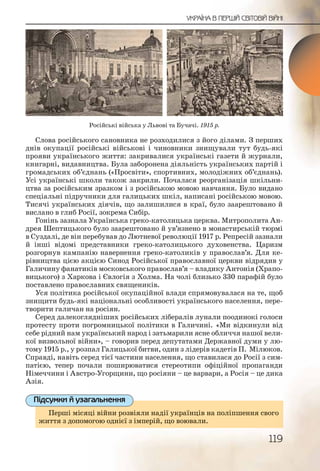 119
УКРАЇНА В ПЕРШІЙ СВІТОВІЙ ВІЙНІ
Слова російського сановника не розходилися з його ділами. З перших
днів окупації російські військові і чиновники знищували тут будь які
прояви українського життя: закривалися українські газети й журнали,
книгарні, видавництва. Була заборонена діяльність українських партій і
громадських об’єднань («Просвіти», спортивних, молодіжних об’єднань).
Усі українські школи також закрили. Почалася реорганізація шкільни-
цтва за російським зразком і з російською мовою навчання. Було видано
спеціальні підручники для галицьких шкіл, написані російською мовою.
Тисячі українських діячів, що залишилися в краї, було заарештовано й
вислано в глиб Росії, зокрема Сибір.
Гонінь зазнала Українська греко католицька церква. Митрополита Ан-
дрея Шептицького було заарештовано й ув’язнено в монастирській тюрмі
в Суздалі, де він перебував до Лютневої революції 1917 р. Репресій зазнали
й інші відомі представники греко католицького духовенства. Царизм
розгорнув кампанію навернення греко католиків у православ’я. Для ке-
рівництва цією акцією Синод Російської православної церкви відрядив у
Галичину фанатиків московського православ’я – владику Антонія (Храпо-
вицького) з Харкова і Євлогія з Холма. На чолі близько 330 парафій було
поставлено православних священиків.
Уся політика російської окупаційної влади спрямовувалася на те, щоб
знищити будь які національні особливості українського населення, пере-
творити галичан на росіян.
Серед далекоглядніших російських лібералів лунали поодинокі голоси
протесту проти погромницької політики в Галичині. «Ми відкинули від
себе рідний нам український народ і затьмарили ясне обличчя нашої вели-
кої визвольної війни», – говорив перед депутатами Державної думи у лю-
тому 1915 р., у розпал Галицької битви, один з лідерів кадетів П. Мілюков.
Справді, навіть серед тієї частини населення, що ставилася до Росії з сим-
патією, тепер почали поширюватися стереотипи офіційної пропаганди
Німеччини і Австро Угорщини, що росіяни – це варвари, а Росія – це дика
Азія.
Перші місяці війни розвіяли надії українців на поліпшення свого
життя з допомогою однієї з імперій, що воювали.
Перші місяцці війни розвіяли надії українців на поліпшення свогоо
життя з допомоогою однієї з імперій, що воювали.
Підсумки й узагальнення
Російські війська у Львові та Бучачі. 1915 р.
 