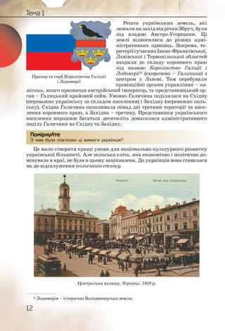 12
Тема 1
Решта українських земель, які
лежали на захід від річки Збруч, були
під владою Австро-Угорщини. Ці
землі відносилися до різних адмі-
ністративних одиниць. Зокрема, те-
риторіїсучаснихІвано-Франківської,
Львівської і Тернопільської областей
входили до складу коронного краю
під назвою Королівство Галіції і
Лодомерії* (скорочено – Галичина) з
центром у Львові. Там перебували
провінційні органи управління – на-
місник, якого призначав австрійський імператор, та представницький ор-
ган – Галицький крайовий сейм. Умовно Галичина поділялася на Східну
(переважно українську за складом населення) і Західну (переважно поль-
ську). Східна Галичина охоплювала понад дві третини території та насе-
лення коронного краю, а Західна – третину. Представники українського
населення впродовж багатьох десятиліть домагалися адміністративного
поділу Галичини на Східну та Західну.
З чим були пов’язані ці вимоги українців?
Це мало створити кращі умови для національно-культурного розвитку
української більшості. Але польська еліта, яка економічно і політично до-
мінувала в краї, не була в цьому зацікавлена. До українців вона ставилася
як до відгалуження польського етносу.
Центральна вулиця. Чернівці. 1910 р.
З чим були поов’язані цці виимогии українцців?
Помірркуйте
Прапор та герб Королівства Галіції
і Лодомерії
* Лодомерія – історична Володимирська земля.
 