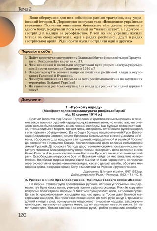 120
Тема 2
Вони обернулися для них небаченою раніше трагедією, яку укра-
їнський історик Д. Дорошенко описував так: «Нещасливе українське
населення Галичини опинилося буквально між двома вогнями: з
одного боку, мордували його москалі за “мазепинство”, а з другого –
австрійці й мадяри за русофільство. У той же час українці мусили
битися за своїх мучителів, одні в рядах російської, другі в рядах
австрійської армій. Рідні брати мусили стріляти одні в других».
1. Дайте коротку характеристику Галицької битви і розкажіть про її резуль-
тати. Використайте карту на с. 117.
2. Чим викликані й наскільки обґрунтовані були репресії австро угорської
армії проти населення Галичини в 1914 р.?
3. Охарактеризуйте основні напрями політики російської влади в окупо-
ваних Галичині й Буковині.
4. Чим була викликана і що мала на меті російська політика на захоплених
територіях Західної України?
5. Як ставилася російська окупаційна влада до греко католицької церкви й
чому?
Документи
1. «Русскому народу»
(Маніфест головнокомандувача російської армії
від 18 серпня 1914 р.)
Братья! Творится суд Божий! Терпеливо, с христианским смирением в тече-
ние веков томился русский народ под чужеземным игом, но ни лестью, ни гоне-
нием нельзя было сломить в нем чаяний свободы. Как бурный поток рвет кам-
ни, чтобы слиться с морем, так нет силы, которая бы остановила русский народ
в его порыве к объединению. Да не будет больше подъярмленной Руси! Досто-
яние Владимира Святого, земля Ярослава Осмомысла и князей Даниила и Ро-
мана, сбросив иго, да водрузит стяг единой, неразделимой и великой России!
Да свершится Промысел Божий, благословивший дело великих собирателей
земли Русской. Да поможет Господь царственному своему помазаннику, импе-
ратору Николаю Александровичу всея России, завершить дела великого князя
Ивана Калиты. А ты, многострадальная братская Русь, встань на сретение русской
рати. Освобождаемые русские братья! Всем вам найдется место на лоне матери
России. Не обижая мирных людей, какой бы они ни были народности, не полагая
своего счастья на притеснении иноземцев, как это делают швабы, обратите меч
свой на врага, а сердца свои к Богу, с молитвой за Россию и русского царя.
Дорошенко Д. Історія України. 1917–1923 рр.
Доба Центральної Ради. – Ужгород, 1932. – Т. І. – С. 6.
2. Уривок з книги Ярослава Гашека «Пригоди бравого вояка Швейка»
На пероні стояла група арештованих русинів, оточена угорськими жандар-
мами; тут було кілька попів, учителів і селян з різних околиць. Руки їм скрутили
мотузом і позв’язували парами. У багатьох були розбиті ноги, а голови в ґулях.
Це так їх «розмалювали» жандарми під час арешту. Трохи далі бавився ма-
дярський жандарм. Він прив’язав священикові до лівої руки шнур і, тримаючи
другий кінець в руці, примушував нещасного танцювати чардаш, загрожуючи
прикладом, причому так шарпав мотуз, що піп заривався носом у землю. Він не
міг підвестися, бо мав зав’язані за спиною руки, і робив розпачливі спроби пе-
ВВони оббернулися для них неббаченою ранііше траге ідією, яку укра-
їнський історик Д. Дорошенко описував так: «Нещасливе українське
населення Галичини опинилося буквально між двома вогнями: з
одного боку, мордували його москалі за “мазепинство”, а з другого –
австрійці й мадяри за русофільство. У той же час українці мусили
битися за своїх мучителів, одні в рядах російської, другі в рядах
австрійської армій. Рідні брати мусили стріляти одні в других».
1. Даййте короттку хааракктеристтику Галиицьької битви і роозкажіть про її резуль-
татии. ВВикористаййте картту нна с. 117.
2. Чимм виикликкані йй нааскіллькии обґруннтовваніі ббули реппресії австро угорської
арміії ппроти населлення ГГалиичини в 119144 р.??
3. Охарракктеризуйтее оссновнні ннапрямии поолітиикки російйської влади в окупо-
ваниих Галиччині йй Бууковвиніі.
4. Чимм буула виикликкана і щщо ммала на мметіі россіййська поолітика на захоплених
териитооріях ЗЗахіднноїї Укрраїнни?
5. Як сстаавиласся россійсська окуупаційнаа влладаа ддо греко католицької церкви й
уучомуу?
Перевірте себе
 
