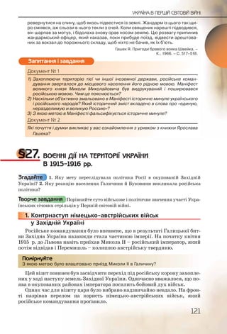 121
УКРАЇНА В ПЕРШІЙ СВІТОВІЙ ВІЙНІ
ревернутися на спину, щоб якось підвестися із землі. Жандарм із цього так щи-
ро сміявся, аж сльози в нього текли з очей. Коли священик нарешті підводився,
він шарпав за мотуз, і бідолаха знову орав носом землю. Цю розвагу припинив
жандармський офіцер, який наказав, поки прибуде поїзд, відвести арештова-
них за вокзал до порожнього складу, щоб ніхто не бачив, як їх б’ють.
Гашек Я. Пригоди бравого вояка Швейка. –
К., 1966. – С. 517–518.
Документ № 1
1) Захоплюючи територію тієї чи іншої іноземної держави, російське коман-
дування зверталося до місцевого населення його рідною мовою. Маніфест
великого князя Миколи Миколайовича був видрукуваний і поширювався
російською мовою. Чим це пояснюється?
2) Наскільки об’єктивно змальовано в Маніфесті історичне минуле українського
і російського народів? Який історичний зміст вкладено в слова про «единую,
неразделимую и великую Россию»?
3) З якою метою в Маніфесті фальсифікується історичне минуле?
Документ № 2
Які почуття і думки викликає у вас ознайомлення з уривком з книжки Ярослава
Гашека?
§27. ВОЄННІ ДІЇ НА ТЕРИТОРІЇ УКРАЇНИ
В 1915–1916 рр.
1. Яку мету переслідувала політика Росії в окупованій Західній
Україні? 2. Яку реакцію населення Галичини й Буковини викликала російська
політика?
Порівняйте суто військове і політичне значення участі Укра-
їнських січових стрільців у Першій світовій війні.
1. Контрнаступ німецько австрійських військ
у Західній Україні
Російське командування було впевнене, що в результаті Галицької бит-
ви Західна Україна назавжди стала частиною імперії. На початку квітня
1915 р. до Львова навіть приїхав Микола ІІ – російський імператор, який
потім відвідав і Перемишль – колишню австрійську твердиню.
З якою метою було влаштовано приїзд Миколи ІІ в Галичину?
Цей візит повинен був засвідчити перехід під російську корону захопле-
них у ході наступу земель Західної України. Одночасно вважалося, що по-
ява в окупованих районах імператора посилить бойовий дух військ.
Однак час для візиту царя було вибрано надзвичайно невдало. На фрон-
ті назрівав перелом на користь німецько австрійських військ, який
російське командування проґавило.
Докумеент № 1
1) Заххоплююччи ттеериторію ттієї чии іншоїої іноземноїї дерержаави, рросійське коман-
дуування звзверртталося до ммісцеввого ннаселення йойогоо ріднною мовою. Маніфест
ввеликогоо кнняязя Миколли Микколайойовича був ввиддррукувваниий і поширювався
російсььккоюю мовою. Чиим це ппояснююється?
2)2) Наскільльки ооб’єктивноо змалььованноо в Маніфессті іссторичнее минуле українського
і росііййськкого народдівів? Якиий істооричний змісіст ввкладеноооо в слова про «единую,
нерааздеелимую и вевеликууюю Россссию»?
3) З яяккоюю метою в ММаніфесесті фалальсифікуєттьься іісторичнне мминуле?
Доккуумеент № 2
Яккіі пооччуття і думкмки викклликаєє у вас ознаййоммллення з ууривкоом з книжки Ярослава
Гаашшека?
Запитання і завдання
Згадайте
Творче завдання
11111... К
З якоюю метою булооо влааштоованоо приїзд МММиколи ІІІ в Галичину?
Помірркуйте
 