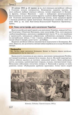 122
Тема 2
19 квітня 1915 р. (2 травня за н. ст.) німецько австрійські війська
в Галичині почали контрнаступ. Командував ударною групою, до
якої увійшли відбірні німецькі війська, таємно перекинуті із Західно-
го фронту, генерал Макензен – один з найкращих воєначальників.
Застосувавши на вузькій ділянці фронту в районі міста Горлиці в Захід-
ній Галичині масований артилерійський вогонь, вони прорвали фронт
і змусили російську армію відступати. Контрнаступ зупинили лише во-
сени 1915 р. на лінії Кам’янець Подільський–Тернопіль–Кременець–
Дубно.
2. Нова катастрофа для населення України
Відступ російської армії приніс для населення України, передусім Схід-
ної Галичини і Північної Буковини, нову катастрофу. Усіх, кого вважали
«неблагонадійними», виселяли з прифронтової смуги. Ті ж, хто перейшов
у православ’я, виїжджали добровільно, побоюючись розправи німець-
ко австрійських військ. І тих і інших російська влада спрямовувала в
тилові області імперії, дуже часто – до Сибіру.
Водночас російські війська змушені були відступати із Холмщини, Во-
лині, Поділля, які до початку світової війни перебували в складі Російської
імперії.
Яку тактику щодо населення Холмщини, Волині та Поділля обрало російське
командування під час відступу?
Здавалося б, ставлення до цих земель, населених громадянами Російсь-
кої імперії («своїми»), повинно бути іншим. Але ні. На своїй території ро-
сійські війська вдалися до тактики «випаленої землі». Вони руйнували
мости, залізниці, адміністративні споруди, склади, електростанції тощо.
Начальник військових сполучень генерал І. Павський в одному зі своїх
донесень писав: «Руйнування зроблено ґрунтовно». Сотні тисяч людей
2222222..
Яку тактику щщодо насеелеення ХХолмщинни, Волині та ППоділляя оббрало російське
команддування під ччас ввідступу?
Помірркуйте
Біженці. Підгайці. Тернопільщина. 1915 р.
 