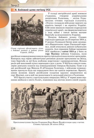 124
Тема 2
4. Бойовий шлях легіону УСС
У складі австрійської армії воювало
з’єднання, створене українськими
патріотами Галичини, – легіон Укра-
їнських січових стрільців («усусів»).
«Усуси» складали військову присягу на
вірність імперії і на вірність Україні.
Себе вони вважали першим підрозділом
української армії, що формуватиметься
у ході війни і своєю метою матиме
боротьбу за незалежність України.
Початок бойового шляху Січових
стрільців припадає на 25 вересня 1914 р.
У розпал Галицької битви вони захища-
ли в Карпатських горах Ужоцький пере-
вал, який атакувала дивізія кубанських
козаків. Але справжнє бойове хрещення
УСС пройшли у квітні 1915 р. у боях за
гору Маківку поблизу Славська, коли
російське командування кинуло проти стрільців кілька полків і артилерію.
Контроль над горою забезпечував росіянам дальше просування на Захід,
тому боротьба за неї була особливо жорстокою і кровопролитною. Кілька
разів цей важливий пункт переходив з рук у руки. У бій було кинуто кава-
лерію донських козаків під командуванням генерала Каледіна. Саме в ці
дні російський цар Микола ІІ об’їжджав Галичину, і військове команду-
вання прагнуло будь що порадувати його ще однією перемогою. Врешті,
ціною великих жертв російським солдатам вдалося закріпитися на
горі Маківці, але в цей час розпочався їх загальний відступ з Галичини.
УСС брали участь у наступальних операціях 1915 р. У червні вони пер-
шими ввійшли в місто Галич, піднявши над містом жовто синій україн-
444444444.
Січові стрільці обстрілюють літак
з бойової позиції в районі річки
Стрипи. 1916 р.
Престолонаступник Австро-Угорщини Карл Франс Йосиф оглядає одну з частин
Січових стрільців. 26 липня 1916 р.
 