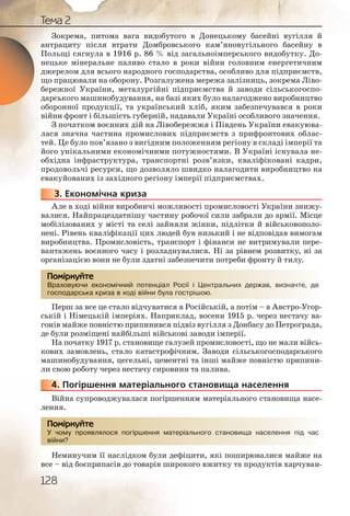 128
Тема 2
Зокрема, питома вага видобутого в Донецькому басейні вугілля й
антрациту після втрати Домбровського кам’яновугільного басейну в
Польщі сягнула в 1916 р. 86 % від загальноімперського видобутку. До-
нецьке мінеральне паливо стало в роки війни головним енергетичним
джерелом для всього народного господарства, особливо для підприємств,
що працювали на оборону. Розгалужена мережа залізниць, зокрема Ліво-
бережної України, металургійні підприємства й заводи сільськогоспо-
дарського машинобудування, на базі яких було налагоджено виробництво
оборонної продукції, та український хліб, яким забезпечувався в роки
війни фронт і більшість губерній, надавали Україні особливого значення.
З початком воєнних дій на Лівобережжя і Південь України евакуюва-
лася значна частина промислових підприємств з прифронтових облас-
тей. Це було пов’язано з вигідним положенням регіону в складі імперії та
його унікальними економічними потужностями. В Україні існувала не-
обхідна інфраструктура, транспортні розв’язки, кваліфіковані кадри,
продовольчі ресурси, що дозволяло швидко налагодити виробництво на
евакуйованих із західного регіону імперії підприємствах.
3. Економічна криза
Але в ході війни виробничі можливості промисловості України знижу-
валися. Найпрацездатнішу частину робочої сили забрали до армії. Місце
мобілізованих у місті та селі зайняли жінки, підлітки й військовополо-
нені. Рівень кваліфікації цих людей був низький і не відповідав вимогам
виробництва. Промисловість, транспорт і фінанси не витримували пере-
вантажень воєнного часу і розладнувалися. Ні за рівнем розвитку, ні за
організацією вони не були здатні забезпечити потреби фронту й тилу.
Враховуючи економічний потенціал Росії і Центральних держав, визначте, де
господарська криза в ході війни була гострішою.
Перш за все це стало відчуватися в Російській, а потім – в Австро Угор-
ській і Німецькій імперіях. Наприклад, восени 1915 р. через нестачу ва-
гонів майже повністю припинився підвіз вугілля з Донбасу до Петрограда,
де були розміщені найбільші військові заводи імперії.
На початку 1917 р. становище галузей промисловості, що не мали війсь-
кових замовлень, стало катастрофічним. Заводи сільськогосподарського
машинобудування, цегельні, цементні та інші майже повністю припини-
ли свою роботу через нестачу сировини та палива.
4. Погіршення матеріального становища населення
Війна супроводжувалася погіршенням матеріального становища насе-
лення.
У чому проявлялося погіршення матеріального становища населення під час
війни?
Неминучим її наслідком були дефіцити, які поширювалися майже на
все – від боєприпасів до товарів широкого вжитку та продуктів харчуван-
33333...
Враховвуючи екконоомічний потеннціал Россії і Ценнтральних державв, визначчте, де
господдарська ккризза в хходіі війнии була гоосстрішоюю.
Помірркуйте
44444444444444...
ьногоо становища насселення ппід часУ чомуу проявллялоося погірршенння матеррріал
війни?
Помірркуйте
 