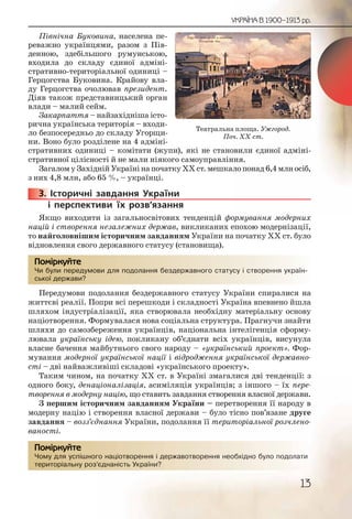 13
УКРАЇНА В 1900–1913 рр.
Північна Буковина, населена пе-
реважно українцями, разом з Пів-
денною, здебільшого румунською,
входила до складу єдиної адміні-
стративно-територіальної одиниці –
Герцогства Буковина. Крайову вла-
ду Герцогства очолював президент.
Діяв також представницький орган
влади – малий сейм.
Закарпаття – найзахідніша істо-
рична українська територія – входи-
ло безпосередньо до складу Угорщи-
ни. Воно було розділене на 4 адміні-
стративних одиниці – комітати (жупи), які не становили єдиної адміні-
стративної цілісності й не мали ніякого самоуправління.
Загалом у Західній Україні на початку ХХ ст. мешкало понад 6,4 млн осіб,
з них 4,8 млн, або 65 %, – українці.
3. Історичні завдання України
і перспективи їх розв’язання
Якщо виходити із загальносвітових тенденцій формування модерних
націй і створення незалежних держав, викликаних епохою модернізації,
то найголовнішим історичним завданням України на початку ХХ ст. було
відновлення свого державного статусу (становища).
Чи були передумови для подолання бездержавного статусу і створення україн-
ської держави?
Передумови подолання бездержавного статусу України спиралися на
життєві реалії. Попри всі перешкоди і складності Україна впевнено йшла
шляхом індустріалізації, яка створювала необхідну матеріальну основу
націотворення. Формувалася нова соціальна структура. Прагнучи знайти
шляхи до самозбереження українців, національна інтелігенція сформу-
лювала українську ідею, покликану об’єднати всіх українців, висунула
власне бачення майбутнього свого народу – «український проект». Фор-
мування модерної української нації і відродження української державно-
сті – дві найважливіші складові «українського проекту».
Таким чином, на початку ХХ ст. в Україні змагалися дві тенденції: з
одного боку, денаціоналізація, асиміляція українців; з іншого – їх пере-
творення в модерну націю, що ставить завдання створення власної держави.
З першим історичним завданням України – перетворення її народу в
модерну націю і створення власної держави – було тісно пов’язане друге
завдання – возз’єднання України, подолання її територіальної розчлено-
ваності.
Чому для успішного націотворення і державотворення необхідно було подолати
територіальну роз’єднаність України?
3333333...
Чи булии передумовви длля пподолання беззздержавного статтусу і ствворення україн-
ської держави??
Помірркуйте
Чому ддля успішшногго націоттворення і деррржавотвооренняя необххідноо було поодолати
територіальну роз’’єєднааність Укрраїни?
Помірркуйте
Театральна площа. Ужгород.
Поч. ХХ ст.
 