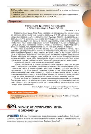 131
УКРАЇНА В ПЕРШІЙ СВІТОВІЙ ВІЙНІ
5. Розкрийте наростання політичних суперечностей у верхах російського
суспільства.
6. Назвіть факти, які свідчать про назрівання незадоволення робітників і
селян Наддніпрянської України в 1915–1916 рр.
Документи
З останнього фронтового листа солдата
з Катеринославщини Андрія Рубеля
26 травня 1916 р.
Здравствуй, сестрица Лида. Я жив и здоров, но что пережил, то и описать нель-
зя. Если жив останусь, то чего только не расскажу. С 19–20 мая как начались бои,
когда наши войска пошли в наступление от Луцка до Ковеля, намереваясь про-
рвать фронт. Что делалось, волосы становились дыбом, и сам как в огне, ничево
не чувствуешь, будто и не страшно; я смело ходил в атаку, когда нам приказали во
что бы то ни стало австро германцев выгнать из окопов. И мы как на параде дви-
нулись с штыками наперевес, но каким ужасным пулеметным и артиллерийским
огнем он нас засыпал, просто света Божьего не видать стало в 3 часа дня.
Ряды наши смешались с огнем и землей и 23 мая, когда мы с криком «ура»
добегали до неприятельских окопов, то я только помню, что пули, снаряды ре-
вели и свестели кругом, а люди падали. Но сколько там было солдат: на место
убитых и раненых все новые и новые подбегали, и также падали, разрывались
в куски в воздухе летали руки, ноги, головы; в моих глазах все представилось
кровавым светом. Крик, стон, рев снарядов и пуль – все как то сливалось в один
гул. В целые калюжи крови вскакиваю, перестрыбуя через убитых или топча их…
Дорогая сестрица, какое отвратительное дело война…
Сердце разрывается, я прилег до земли среди мертвого царства, и вдруг
меня струснуло так, что зуб на зуб не попаду. Никогда в жизни такая лихорадка
больного не трусит. А вправо пулемет, та та та и прожектор да ракеты стали ча-
ще освещать, так что я увидел свои руки – они в крови, гимнастерка, колина
вымазаны спереди кровью. Я думал, а сколько своими руками я убил людей, а
штыком переколол, а за что все это? И не выдержал, заплакал, и так заплакал
среди мертвых товарищей, дорогая сестрица, что никогда так не плакал.
Передо мной все встало как на долоне, и я вспомнил домашних, тата и маму.
Они ведь не знают, что я таким молодым переношу и за что. За что меня застав-
ляют убивать таких как и сам, а потом так страдать. Дорогая сестрица, ты этого
письма маме не посылай…
Василь Рубель. Історія… // Старожитності Південної України. –
Запоріжжя, 2003. – Вип. 9. – С. 121–122.
Які настрої серед односельчан викликав лист фронтовика А. Рубеля і подібні
йому листи?
§29. УКРАЇНСЬКЕ СУСПІЛЬСТВО І ВІЙНА
В 1915–1916 рр.
1. Яким було ставлення наддніпрянських українців до Російської і
Австро-Угорської імперій на початку Першої світової війни? 2. Чим визначалося
ставлення до воюючих сторін населення Західної України?
5. Розккриийте ннаросттанння пполлітичнихх сууперреччностей уу верхах російського
сусппільства..
6. Назввітть факкти, яякі свідчатть про наазрііваннння незадооволення робітників і
селяян ННадднніпрянсьької УУкрраїни в 119155–199166 рр.
Які настррої серредд односелльчан виклликав лисст ффронтооввика А. Рубеля і подібні
йому лиссти?
Запитання і завдання
Згадайте
 