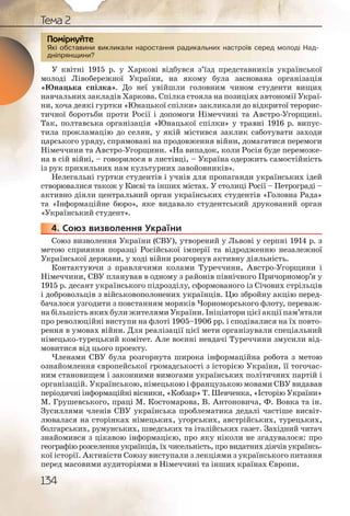 134
Тема 2
Які обставини викликали наростання радикальних настроїв серед молоді Над-
дніпрянщини?
У квітні 1915 р. у Харкові відбувся з’їзд представників української
молоді Лівобережної України, на якому була заснована організація
«Юнацька спілка». До неї увійшли головним чином студенти вищих
навчальних закладів Харкова. Спілка стояла на позиціях автономії Украї-
ни, хоча деякі гуртки «Юнацької спілки» закликали до відкритої терорис-
тичної боротьби проти Росії і допомоги Німеччині та Австро-Угорщині.
Так, полтавська організація «Юнацької спілки» у травні 1916 р. випус-
тила прокламацію до селян, у якій містився заклик саботувати заходи
царського уряду, спрямовані на продовження війни, домагатися перемоги
Німеччини та Австро-Угорщини. «На випадок, коли Росія буде переможе-
на в сій війні, – говорилося в листівці, – Україна одержить самостійність
із рук прихильних нам культурних завойовників».
Нелегальні гуртки студентів і учнів для пропаганди українських ідей
створювалися також у Києві та інших містах. У столиці Росії – Петрограді –
активно діяли центральний орган українських студентів «Головна Рада»
та «Інформаційне бюро», яке видавало студентський друкований орган
«Український студент».
4. Союз визволення України
Союз визволення України (СВУ), утворений у Львові у серпні 1914 р. з
метою сприяння поразці Російської імперії та відродженню незалежної
Української держави, у ході війни розгорнув активну діяльність.
Контактуючи з правлячими колами Туреччини, Австро-Угорщини і
Німеччини, СВУ планував в одному з районів північного Причорномор’я у
1915 р. десант українського підрозділу, сформованого із Січових стрільців
і добровольців з військовополонених українців. Цю збройну акцію перед-
бачалося узгодити з повстанням моряків Чорноморського флоту, переваж-
на більшість яких були жителями України. Ініціатори цієї акції пам’ятали
про революційні виступи на флоті 1905–1906 рр. і сподівалися на їх повто-
рення в умовах війни. Для реалізації цієї мети організували спеціальний
німецько-турецький комітет. Але воєнні невдачі Туреччини змусили від-
мовитися від цього проекту.
Членами СВУ була розгорнута широка інформаційна робота з метою
ознайомлення європейської громадськості з історією України, її тогочас-
ним становищем і законними вимогами українських політичних партій і
організацій. Українською, німецькою і французькою мовами СВУ видавав
періодичні інформаційні вісники, «Кобзар» Т. Шевченка, «Історію України»
М. Грушевського, праці М. Костомарова, В. Антоновича, Ф. Вовка та ін.
Зусиллями членів СВУ українська проблематика дедалі частіше висвіт-
лювалася на сторінках німецьких, угорських, австрійських, турецьких,
болгарських, румунських, шведських та італійських газет. Західний читач
знайомився з цікавою інформацією, про яку ніколи не згадувалося: про
географію розселення українців, їх чисельність, про видатних діячів українсь-
кої історії. Активісти Союзу виступали з лекціями з українського питання
перед масовими аудиторіями в Німеччині та інших країнах Європи.
Які обсставини виклликалли наросстання рааадикальнних наастроїв серед молодді Над-
дніпряннщини?
ППоППоПП міркркуйте
4444444..
 