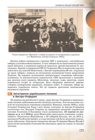 135
УКРАЇНА В ПЕРШІЙ СВІТОВІЙ ВІЙНІ
Велика робота проводилася членами СВУ в німецьких і австрійських
таборах для військовополонених. У цих таборах були представники різних
країн Антанти, а українців окремо не виділяли, звично вважаючи їх «ро-
сіянами». Одному з керівників СВУ О. Скоропису-Йолтуховському вдалося
домогтися від властей Німеччини і Австрії переведення 80 тис. українців
до трьох таборів і дозволу на опікування полоненими Союзу визволення
України. Це сприяло поліпшенню матеріального становища військово-
полонених, їх психологічного самопочуття. СВУ організував у концтабо-
рах десятки шкіл грамоти, бібліотеки, читальні, хори, оркестри, курси
української історії та літератури. Було збудовано невеличкі церкви,
створено кооперативні крамниці, відкрито чайні. У кожному таборі ви-
давалася українська газета. Усе це сприяло зростанню національної
свідомості українців.
5. Загострення українського питання
в Австро-Угорщині
На відміну від російського уряду, уряд Австро-Угорщини в національ-
ному питанні здійснював значно гнучкішу політику. Але ця політика сут-
тєво не поліпшувала становище українців. Навпаки, восени 1916 р. надії
Головної Української Ради і всіх інших лояльних до Австро-Угорщини
політичних сил Західної України на одержання автономії української
частини Галичини й Буковини стали розвіюватися. 23 жовтня (4 лис-
топада за н. ст.) 1916 р. уряд Німеччини проголосив утворення «самос-
тійного» Польського Королівства з 10 губерній Польщі, які до 1914 р.
належали Російській імперії, а в ході воєнних дій були захоплені німець-
кими військами. Одночасно імператор Австро-Угорщини Франц Йосиф І
проголосив автономію Галичини без розподілу краю на східну та західну
частини.
55555..
Члени товариства «Просвіта» в таборі полонених та інтернованих українців
у м. Фрайштадт. Австро-Угорщина. 1916 р.
 