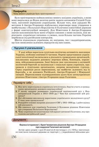 136
Тема 2
Чому вимоги українців було проігноровано?
Було проігноровано найважливішу вимогу західних українців, з якою
вони зверталися до Відня десятки років: надати автономію Східній Гали-
чині, населеній переважно українцями. Більше того, між урядами Ні-
меччини й Австро-Угорщини відбувалися переговори щодо утворення в
майбутньому з Польського Королівства й Галичини самостійної держави
у формі конституційної монархії. Для Німеччини й Австро-Угорщини
значно важливішим було мати в Європі союзних з ними поляків, ніж ви-
рішувати «українське питання» в умовах, коли більша частина України
перебувала під російським контролем.
Життя підказувало українцям, як західним, так і наддніпрянським,
що їхнє визволення залежить передусім від них самих.
У ході війни наростала суспільно-політична активність населення
України, особливо освіченої її частини. Окремі представники україн-
ської інтелігенції включалися в діяльність громадських організацій,
покликаних надавати допомогу жертвам війни, біженцям, поране-
ним, військовополоненим. Інші бачили своє покликання в активній
політичній боротьбі за національні і соціальні права українців, пра-
цювали в підпільних організаціях, зокрема молодіжних гуртках.
Серед українців росло переконання, що майбутнє залежить від їх
боротьби, а не допомоги Російської, Австро-Угорської і Німецької
імперій. Переконливим підтвердженням цього було антиукраїнське
рішення Німеччини і Австро-Угорщини щодо Галичини.
1. Яку мету переслідувала українська інтелігенція, беручи участь в громад-
ських організаціях допомоги жертвам війни?
2. У якому напрямі розвивався український національний рух у Над-
дніпрянській Україні в 1915–1916 рр.? Чим був зумовлений цей роз-
виток?
3. Які обставини викликали наростання українського молодіжного руху?
У чому воно проявлялося?
4. Розкрийте основні напрями діяльності СВУ у 1915–1916 рр. і дайте оцінку
цій діяльності.
5. Що означало для українців Галичини й Буковини рішення Німеччини
про утворення Польського Королівства?
6. Чому українців не влаштовував той варіант автономії Галичини, яку про-
голосив австрійський уряд?
Документи
Оцінка істориком І. Крип’якевичем рішення Австро-Угорщини
про надання Галичині автономії
Актом «двох цісарів» з дня 23 жовтня (4 листопада н. ст.) 1916 р. проголоше-
но повстання польської держави на території, [...] відвойованої військами цен-
Чому вимоги українців булло прооігноровааано?
ПППоПП міркркуйте
У ході війни наростала суспільно-політична активність населення
України, особливо освіченої її частини. Окремі представники україн-
ц д р д р ц ,ської інтелігенції включалися в діяльність громадських організацій,
покликаних надавати допомогу жертвам війни, біженцям, поране-
ним, військовополоненим. Інші бачили своє покликання в активній
політичній боротьбі за національні і соціальні права українців, пра-
цювали в підпільних організаціях, зокрема молодіжних гуртках.
Серед українців росло переконання, що майбутнє залежить від їх
боротьби, а не допомоги Російської, Австро-Угорської і Німецької
імперій. Переконливим підтвердженням цього було антиукраїнське
рішення Німеччини і Австро-Угорщини щодо Галичини.
Підсумки й узагальнення
1. Якуу меету пересліддуввала укрраїнськаа інттеліігеенція, бееручи участь в громад-
ськиих організаціяях ддопоомогги жертввам віййни?
2. У яякоому наапряммі розввиваався укрраїннськкиий націоональний рух у Над-
дніппряянськіій Уккраїїні вв 19915–19166 ррр.? ЧЧим був зумовлений цей роз-
витоок??
3. Які оббставиини вииклликаали наростанняя уккрраїнськогго молодіжного руху?
У чоомуу воноо прояявляялосся?
4. Розккриийте оосновнні ннапряямии діяльноостіі СВВУУ у 1915–1916 рр. і дайте оцінку
цій діяяльноссті.
5. Що оззначалло дляя уккраїнціів Галиччинии й ББуковинии рішення Німеччини
про воре я П сь го ККоролів ваа?про утворення Поолььськоого ККоролівсств
6. арріаннтт автономмії Галичини, яку про-Чомму уукраїннців нне вллаштовував тойй ва
голоосиив австтрійсьькиий урряд??
Перевірте себе
 