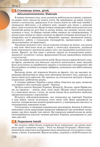 138
Тема 2
2.Становище жінок, дітей,
військовополонених, біженців
В умовах воєнного часу, коли чоловіків мобілізували в армію, утриман-
ня родин часто лягало на жіночі плечі. Це призводило до зміни статусу
жінки в суспільстві, примусило її не тільки взяти на себе нові сімейні і
громадські обов’язки, а й зайняти нові, закриті для жінок у довоєнні
роки, ніші в суспільстві. Якщо історія попередніх війн поділялася на суто
чоловічий досвід на полі бою та досвід жінки, що пасивно чекала свого
чоловіка в тилу, то Перша світова війна змінила це співвідношення. У
воєнні роки жінки не лише служили на фронті сестрами милосердя й са-
нітарками, але й працювали на оборонних заводах, виконуючи важку,
«нежіночу» роботу у сільському господарстві, промисловості, у сфері
обслуговування, на транспорті.
Труднощі воєнного часу лягли важким тягарем на жінок, але разом
з тим нові обов’язки вели до зміни у світогляді жіноцтва, додавали
йому самоповаги і відчиняли двері у світ, що традиційно належав чоло-
вікам. Врешті, це був один з важких кроків до встановлення рівно-
правності чоловіків і жінок, формування більш гармонійних відносин
у суспільстві.
Під час війни змінилося життя дітей. Коли пішли в армію батьки і стар-
ші брати, дитинство для багатьох підлітків закінчилося: вони змушені
були долучатися до виробничого процесу в селянських господарствах або
йти на роботу по найму на заводи і фабрики, заміняючи там мобілізованих
чоловіків.
Багатьом дітям, які втратили батьків на фронті, під час масових пе-
реміщень (біженства) та через інші обставини воєнного часу, довелося за-
знати гіркої долі сирітства. Як правило, це стосувалося вихідців з бідних
селянських і робітничих родин.
У тилових районах України в роки війни з’явилася ще одна, незвична
для мирного часу категорія людей – біженці.
Це були жителі Західної України, Білорусії, Польщі, країн Прибалти-
ки, як правило, – жінки, діти, літні люди. Місцеві власті розміщували
їх у невеликих містах і селах, де легше можна було розв’язати проблему
працевлаштування і харчування.
Кількість військовополонених, які опинилися на території України
в ході війни, також налічувала сотні тисяч осіб. Вони працювали на
шахтах, підприємствах важкої промисловості, у поміщицьких маєтках і в
господарствах заможних селян.
Спілкуючись із місцевим українським населенням, біженці й військо-
вополонені стали додатковим джерелом інформації про незнайоме закор-
доння, про його людей, їхні звичаї. Це справляло певний вплив на зміну
світосприйняття жителів тилових регіонів України, розширення їх уяв-
лень про світ.
3. Подолання ілюзій
На початку війни багато українців були переконані, що ціною допо-
моги одній з воюючих сторін – Росії чи Австро-Угорщині і Німеччині –
можна буде домогтися поліпшення свого національно-культурного стано-
вища, а може, й автономії. Йдучи на війну, українці у своїй більшості ві-
2222222....СС
333333...
 