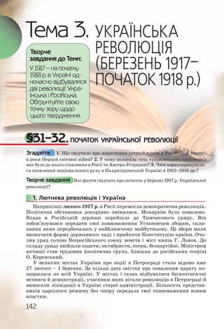 142
Тема 3. УКРАЇНСЬКА
РЕВОЛЮЦІЯ
(БЕРЕЗЕНЬ 1917–
ПОЧАТОК1918р.)
§31–32.ПОЧАТОК УКРАЇНСЬКОЇ РЕВОЛЮЦІЇ
1. Що свідчило про наростання гострої кризи в Російській імперії
в роки Першої світової війни? 2. У чому полягала суть «українського питання» і
яке було до нього ставлення в Росії та Австро-Угорщині? 3. Чим характеризувало-
ся посилення національного руху в Наддніпрянській Україні в 1915–1916 рр.?
Які факти свідчать про початок у березні 1917 р. Української
революції?
1. Лютнева революція і Україна
Наприкінці лютого 1917 р. в Росії перемогла демократична революція.
Політична обстановка докорінно змінилася. Монархію було повалено.
Влада в Російській державі перейшла до Тимчасового уряду. Він
зобов’язувався передати свої повноваження Установчим зборам, скли-
кання яких передбачалось у найближчому майбутньому. Ці збори мали
визначити форму державного ладу і прийняти Конституцію країни. Очо-
лив уряд голова Всеросійського союзу земств і міст князь Г. Львов. До
складу уряду ввійшли кадети, октябристи, есери, безпартійні. Міністром
юстиції став трудовик (політична група, близька до російських есерів)
О. Керенський.
У великих містах України про події в Петрограді стало відомо вже
27 лютого – 1 березня. За кілька днів звістка про повалення царату по-
ширилася по всій Україні. У містах і селах відбувалися багатотисячні
мітинги й демонстрації, учасники яких вітали революцію в Петрограді й
вимагали ліквідації в Україні старої адміністрації. Більшість представ-
ників царського режиму без опору передала свої повноваження новим
властям.
Творче
завдання до Теми:
У 1917 – на початку
1918 р. в Україні од-
ночасно відбувалися
дві революції: Укра-
їнська і Російська.
Обґрунтуйте свою
точку зору щодо
цього твердження.
Згадайте
Творче завдання
1111.. Л
 
