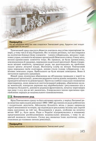 143
На які соціальні верстви мав спиратися Тимчасовий уряд, будуючи свої владні
структури на місцях?
Тимчасовий уряд прагнув зберегти контроль над усіма територіями ім-
перії, у тому числі й над Україною. Як і в інших регіонах, тут він спирався
на політично близькі йому елементи – членів губернських, міських і пові-
тових управ, активістів місцевих організацій Земського союзу, Союзу міст,
воєнно-промислових комітетів тощо. Як правило, це були промисловці,
землевласники й урядовці, переважно кадетської орієнтації. Вони створю-
вали місцеві комітети, громадські ради, що розглядались як представ-
ницькі органи місцевої влади. Виконавчу владу на місцях Тимчасовий
уряд передавав своїм комісарам, якими стали голови губернських і по-
вітових земських управ. Здебільшого це були місцеві поміщики. Вони й
заступили царських урядовців.
Новий уряд ліквідував обмеження на об’єднання громадян у партії та
громадські організації, дозволив видавати газети різних напрямів, вільно
проводитимітингитадемонстрації.Протенаглибокісоціально-економічні
перетворення, яких вимагало життя (аграрної реформи, обмеження впли-
ву монополій, контролю держави над виробництвом і регулювання цін в
інтересах більшості, допомоги родинам фронтовиків, початку переговорів
про мир і т.п.), він не міг зважитись. Ігнорувалося також прагнення при-
гноблених народів до національного самовизначення.
2. Виникнення рад
Крім Тимчасового уряду та його місцевих органів, у період Лютневої ре-
волюції (за прикладом революції 1905–1907 рр.) виникли ради робітничих
і солдатських депутатів. Абсолютну більшість місць у радах одержали
партії меншовиків та есерів, що відповідало реальному впливу цих партій
серед населення на той час. Більшовиків у радах, особливо на початку
весни 1917 р., було мало. Ради в Україні підтримувалися в основному
представниками російськомовних національних меншин, і тому їх за-
звичай називали совєтами. Склад рад визначав їхню політичну лінію,
ставлення до головних питань революції.
Чому меншовики та есери підтримували Тимчасовий уряд?
На яяяякікікікік ссссссоцоцоцоцоцоціаіаіаіаіаалььльльльл нінінінннін вввввееререрстствви ммав сппиратисяяя Тимчассовий ууряяд, ббудуюючи свої владні
стстстстстстструрурурурурур ктктктктктуурурурурурииии на ммісцяях?
Помірркуйтететеетете
222222..
Чому мменшовиики тта есеерии підтрримувалиии Тимчассовий ууряяд?
Помірркуйте
 