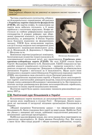 145
УКРАЇНСЬКА РЕВОЛЮЦІЯ (БЕРЕЗЕНЬ 1917– ПОЧАТОК 1918 р.)
Чому українські ліберали під час революції не одержали масової підтримки на-
селення?
Частина українського суспільства лібераль-
но-демократичного спрямування об’єдналася
в Українську партію соціалістів-федералістів
(УПСФ), або партію есефів. Із соціалізмом ця
партія мала небагато спільного, а її назву
прийняли з тактичних міркувань. Есефи ви-
ступали за глибоке реформування народного
господарства й аграрну реформу при збере-
женні приватної власності, за парламентську
республіку, за демократію. З Росією Україна
мала будувати відносини на федеративних
засадах. УПСФ була нечисленною партією,
але до її складу входили такі авторитетні діячі
українського національно-визвольного руху,
як А. Ніковський, Д. Дорошенко, С. Єфремов,
С. Шелухин та ін.
Заможніші верстви (українські поміщики,
багатоземельне селянство тощо) схилялися до
консервативної політичної течії, яку представляла Українська демо-
кратично-хліборобська партія (УДХП). На чолі УДХП стояли брати
Сергій і Володимир Шемети та В. Липинський. УДХП спиралася на тра-
диційні цінності українського суспільства – приватну власність і хуто-
рянське селянське господарство. Демократи-хлібороби не обмежувалися
автономією України і виступали за її незалежність. Щодо цього вони
зближалися з відкрито самостійницькою Українською народною партією
(УНП), яка відновила свою діяльність після Лютневої революції.
Крім українських національних партій, в Україні діяли загальноросій-
ські партії: конституційні демократи (кадети), соціалісти-революціонери
(есери), соціал-демократи (більшовики і меншовики) та ін. Ця строката по-
літична палітра доповнювалася філіями загальноросійських єврейських,
польських та інших партій національних меншин.
Політичні партії були одним з важливих чинників революційного роз-
витку 1917 р.
4. Політичний курс більшовиків в Україні
Більшовицька партія належала до загальноросійських партій, керів-
ні органи яких перебували в столиці Росії – Петрограді. Звідти надхо-
дили всі настанови й інструкції місцевим організаціям більшовиків в
Україні.
«Жодної підтримки Тимчасовому уряду» – так сформулював лідер
більшовиків В. Ленін ставлення його партії до нової влади. Майбутнє Росії
він убачав у знищенні цієї влади, здійсненні соціалістичної революції та
встановленні «диктатури пролетаріату».
Найбільш вдалою формою влади, яку легко можна було перетворити на
«диктатуру пролетаріату», В. Ленін вважав Республіку Рад. Він кинув
у маси гасло «Вся влада радам!» і обіцяв кожному робітникові, солдату,
Чому уукраїнськкі ліббералли під чаас революююції не оодержаалии ммассовоої підтриммки на-
селенння?
Помірркуйте
444444...
В’ячеслав Липинський
 