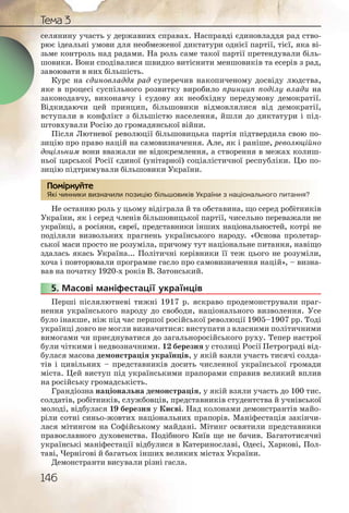 146
Тема 3
селянину участь у державних справах. Насправді єдиновладдя рад ство-
рює ідеальні умови для необмеженої диктатури однієї партії, тієї, яка ві-
зьме контроль над радами. На роль саме такої партії претендували біль-
шовики. Вони сподівалися швидко витіснити меншовиків та есерів з рад,
завоювати в них більшість.
Курс на єдиновладдя рад суперечив накопиченому досвіду людства,
яке в процесі суспільного розвитку виробило принцип поділу влади на
законодавчу, виконавчу і судову як необхідну передумову демократії.
Відкидаючи цей принцип, більшовики відмовлялися від демократії,
вступали в конфлікт з більшістю населення, йшли до диктатури і під-
штовхували Росію до громадянської війни.
Після Лютневої революції більшовицька партія підтвердила свою по-
зицію про право націй на самовизначення. Але, як і раніше, революційно
доцільним вони вважали не відокремлення, а створення в межах колиш-
ньої царської Росії єдиної (унітарної) соціалістичної республіки. Цю по-
зицію підтримували більшовики України.
Які чинники визначили позицію більшовиків України з національного питання?
Не останню роль у цьому відіграла й та обставина, що серед робітників
України, як і серед членів більшовицької партії, чисельно переважали не
українці, а росіяни, євреї, представники інших національностей, котрі не
поділяли визвольних прагнень українського народу. «Основа пролетар-
ської маси просто не розуміла, причому тут національне питання, навіщо
здалась якась Україна... Політичні керівники її теж цього не розуміли,
хоча і повторювали програмне гасло про самовизначення націй», – визна-
вав на початку 1920-х років В. Затонський.
5. Масові маніфестації українців
Перші післялютневі тижні 1917 р. яскраво продемонстрували праг-
нення українського народу до свободи, національного визволення. Усе
було інакше, ніж під час першої російської революції 1905–1907 рр. Тоді
українці довго не могли визначитися: виступати з власними політичними
вимогами чи приєднуватися до загальноросійського руху. Тепер настрої
були чіткими і недвозначними. 12 березня у столиці Росії Петрограді від-
булася масова демонстрація українців, у якій взяли участь тисячі солда-
тів і цивільних – представників досить численної української громади
міста. Цей виступ під українськими прапорами справив великий вплив
на російську громадськість.
Грандіозна національна демонстрація, у якій взяли участь до 100 тис.
солдатів, робітників, службовців, представників студентства й учнівської
молоді, відбулася 19 березня у Києві. Над колонами демонстрантів майо-
ріли сотні синьо-жовтих національних прапорів. Маніфестація закінчи-
лася мітингом на Софійському майдані. Мітинг освятили представники
православного духовенства. Подібного Київ ще не бачив. Багатотисячні
українські маніфестації відбулися в Катеринославі, Одесі, Харкові, Пол-
таві, Чернігові й багатьох інших великих містах України.
Демонстранти висували різні гасла.
Які чиннники визначчили поззицію більшовииків Украаїни з націонаального питання?
Помірркуйте
55555..
 