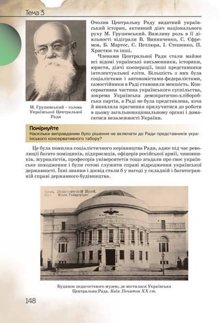 148
Тема 3
Очолив Центральну Раду видатний україн-
ський історик, активний діяч національного
руху М. Грушевський. Важливу роль в її ді-
яльності відіграли В. Винниченко, С. Єфре-
мов, Б. Мартос, С. Петлюра, І. Стешенко, П.
Христюк та інші.
Членами Центральної Ради стали майже
всі відомі українські письменники, історики,
юристи, діячі кооперації, інші представники
інтелектуальної еліти. Більшість з них була
соціалістами і автономістами-федералістами,
самостійники в Раді становили меншість. Кон-
сервативна частина українського суспільства,
зокрема Українська демократично-хлібороб-
ська партія, в Раді не була представлена, хоча
й виявляла прагнення прилучитися до роботи
в цьому загальнонаціональному органі і дома-
гатися незалежності України.
Наскільки виправданим було рішення не включати до Ради представників укра-
їнського консервативного табору?
Це була помилка соціалістичного керівництва Ради, адже під час рево-
люції багато поміщиків, підприємців, офіцерів російської армії, чиновни-
ків, журналістів, професорів університетів тощо згадали про своє україн-
ське походження і були готові служити справі відродження української
державності. Їхні знання і досвід стали б у нагоді у складній і багатогран-
ній справі державного будівництва.
Наскілььки випрравдданимм бууло рішшення неее включаати до Раади ппреддставників укра-
їнськогго консеррваттивноого таборру?
ПомірркуйтеПомірркуйте
Будинок педагогічного музею, де містилася Українська
Центральна Рада. Київ. Початок ХХ ст.
М. Грушевський – голова
Української Центральної
Ради
 