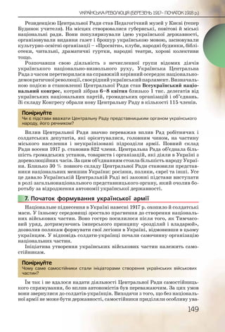 149
УКРАЇНСЬКА РЕВОЛЮЦІЯ (БЕРЕЗЕНЬ 1917– ПОЧАТОК 1918 р.)
Резиденцією Центральної Ради став Педагогічний музей у Києві (тепер
Будинок учителя). На місцях створювалися губернські, повітові й міські
національні ради. Вони популяризували ідею української державності,
організовували видання газет і брошур українською мовою, засновували
культурно-освітні організації – «Просвіти», клуби, народні будинки, біблі-
отеки, читальні, драматичні гуртки, народні театри, хорові колективи
тощо.
Розпочавши свою діяльність з нечисленної групи відомих діячів
українського національно-визвольного руху, Українська Центральна
Рада з часом перетворилася на справжній керівний осередок національно-
демократичноїреволюції,своєріднийукраїнськийпарламент.Визначаль-
ною подією в становленні Центральної Ради став Всеукраїнський націо-
нальний конгрес, котрий зібрав 6–8 квітня близько 1 тис. делегатів від
українських національних партій, громадських організацій і об’єднань.
Зі складу Конгресу обрали нову Центральну Раду в кількості 115 членів.
Чи є підстави вважати Центральну Раду представницьким органом українського
народу, його речником?
Вплив Центральної Ради значно переважав вплив Рад робітничих і
солдатських депутатів, які орієнтувалися, головним чином, на частину
міського населення і неукраїнізовані підрозділи армії. Повний склад
Ради восени 1917 р. становив 822 члени. Центральна Рада об’єднала біль-
шість громадських установ, товариств і організацій, які діяли в Україні з
дореволюційних часів. За цим об’єднанням стояла більшість народу Украї-
ни. Близько 30 % повного складу Центральної Ради становили представ-
ники національних меншин України: росіяни, поляки, євреї та інші. Усе
це давало Українській Центральній Раді всі законні підстави виступати
в ролі загальнонаціонального представницького органу, який очолив бо-
ротьбу за відродження автономії української державності.
7. Початок формування української армії
Національне піднесення в Україні навесні 1917 р. охопило й солдатські
маси. У їхньому середовищі зростало прагнення до створення національ-
них військових частин. Воно гостро посилилося після того, як Тимчасо-
вий уряд, дотримуючись імперського принципу «розділяй і владарюй»,
дозволив полякам формувати свої легіони в Україні, відмовивши в цьому
українцям. У відповідь солдати-українці почали самочинну організацію
національних частин.
Ініціатива утворення українських військових частин належить само-
стійникам.
Чому саме самостійники стали ініціаторами створення українських військових
частин?
Їм так і не вдалося надати діяльності Центральної Ради самостійниць-
кого спрямування, бо вплив автономістів був переважаючим. За цих умов
вони звернулися до солдатів-українців. Виходячи з того, що без національ-
ної армії не може бути державності, самостійники приділяли особливу ува-
Чи є піддстави ввважжати ЦЦеннтралььну Радуу предстаавницьькиим оррганоом україннського
народуу, його речнииком??
Помірркуйте
777777.. П
Чому ссаме саммостттійники сталии ініціатоорами сттворення украаїнсььких війсськових
частин??
Помірркуйте
 