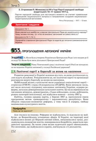 152
Тема 3
2. З промови П. Мілюкова на VII з’їзді Партії народної свободи
(кадетської) 10–11 травня 1917 р.
Партия народной свободы для настоящего момента не считает правильным
разрешение национального вопроса в направлении создания национально-
территориальной автономии.
Речь (Петроград). – 1917. – 12 мая.
Документ № 1.
Яким уявляється майбутнє у відозві Центральної Ради до українського народу?
Чому, на ваш погляд, тут чітко не вказано: автономія чи самостійність?
Документи № 1 і № 2.
Порівняйте ставлення Центральної Ради та кадетів до питання самовизначення
України.
§33.ПРОГОЛОШЕННЯ АВТОНОМІЇ УКРАЇНИ
1. Коли була утворена Українська Центральна Рада і хто входив до її
складу? 2. Якою була мета діяльності Центральної Ради?
Чому Тимчасовий уряд і політичні партії Росії не погодили-
ся на надання Україні автономії у складі Російської держави?
1. Політичні партії в боротьбі за вплив на населення
Розвиток революції в Україні залежав від того, за якою політичною си-
лою підуть мільйони. Усвідомлюючи це, всі політичні партії та організації
розгорнули вперту боротьбу за вплив на населення.
Найбільший вплив у суспільстві мали українські соціалістичні партії –
есерівська (УПСР) і соціал-демократична (УСДРП). Вони висували гасла,
які мали загальну підтримку населення: автономія України, аграрна ре-
форма, загальна демократизація суспільного життя. Ці гасла переважали на
численних мітингах, демонстраціях, з’їздах військових, селян, робітників,
різних категорій інтелігенції, які відбулися навесні – влітку 1917 р.
Кадети, головна урядова партія, у березні 1917 р. проголосили своєю
програмною метою «демократичну і парламентську республіку». Вони
обіцяли соціально-економічні реформи, у тому числі й аграрну, свободу
національно-культурного життя.
Чому це не вдалося?
Але сталося по-іншому. Реформи не відбувалися, їх відсували на май-
бутнє, до Всеросійських установчих зборів. В Україні, на території якої
відбувалися воєнні дії Першой світової війни, знецінювалися гроші, роз-
ладнувалось економічне життя, поширювалося безробіття, наростали про-
довольчі труднощі. За таких умов вплив кадетської партії зменшувався.
Усе негативне, що відбувалося в країні, пов’язували з її діяльністю.
Документт № 1.
Яким уявлляєтьсся маййбутнє у відддозві Центраальноїї Радии до українського народу?
Чому, на ваш поогляд,, тут чітко неее вказано: аавтоноомія чии самостійність?
Документти № 1 і № 2.
Порівняйтте ставленння Центральььної Ради таа кадетів доо питання самовизначення
України.
Запитання і завдання
Згадайте
Творче завдання
1111.. П
Чому цце не вдаалосся?
Помірркуйте
 