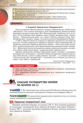 16
Тема 1
4. Які передумови відродження власної державності і національної ціліснос-
ті склалися в Україні на початку XX ст.?
5. Що заважало відновленню української державності? Яким було співвід-
ношення цих чинників?
6. Охарактеризуйте поняття «українська ідея», «ідея соборності».
7. Який зміст вкладається в поняття «модерна політична нація»?
Документи
1. З праці Є. Наконечного «Украдене ім’я»
Після скасування «Малоросійського генерал-губернаторства» (1854) термін
«Малоросія» став потроху занепадати. Для Правобережної України російські
бюрократи вигадали нову назву «Юго-Западный край». Подібно до того, як за-
мість Литви й Білорусії було введено назву «Северо-Западный край», замість
Польщі – «Привіслянський край», так і замість України з’явилася назва «Юго-
Западный край», вживана, правда, тільки для означення Правобережної України.
У 1897 р. Микола ІІ велів не згадувати в офіційних документах про Царство
Польське. Російські бюрократи віддавали перевагу таким найменуванням, як
Привіслянський край, Тифліська і Кутаїська губернії – тобто лише назви геогра-
фічні, жодних національних. Для Півдня України була вигадана назва «Новоро-
сія»... Можна було писати про українську худобу, українську пшеницю, але вжи-
вати термін «український народ», «українська мова» заборонялося.
Офіційно дозволялося вживати образливий термін «малорос» у противагу
до бундючного «великороса». «Цензура забороняє українцям називати свій на-
род своїм іменем, а велить усюди уживати “русский”, – а з великої протекції
“южно-русский”, або “малорусский”» – так писав у статті «Не было, нет и быть не
может!» ще в 1904 р. І. Кревецький.
Наконечний Є.П. Украдене ім’я:
Чому русини стали українцями. – Львів, 2001. – С. 5.
1. Чому російська бюрократія прагнула заборонити вживання національних
назв своїх окраїнних регіонів?
2. Як у наведеному документі розкривається суть «російського імперського
проекту»?
§4. СІЛЬСЬКЕ ГОСПОДАРСТВО УКРАЇНИ
НА ПОЧАТКУ ХХ ст.
1. Які характерні риси кріпосництва? 2. Якими особливостями від-
значений розвиток сільського господарства в Україні після реформи 1861 р.?
Чи можна було модернізувати українське село, не ліквіду-
вавши поміщицького землеволодіння?
1. Труднощі модернізації села
Типовим жителем України на початку ХХ ст. був селянин-українець.
У сільському господарстві була зайнята більшість населення України –
близько 90 %. Сільське населення виробляло більшу частину національ-
ного продукту України.
44. Яккі перреддуумовви вівідроджееннняя влласасної держржавності і національної ціліснос-
ті ссклк аллиси яя в УкУкрааїні на ппочо ататкуу XXX ст.?
5. ЩЩо зазаважажалоло віддноввленню уукрраїнснсськь ої дерржаж вності? Яким було співвід-
ноношеннння циихх ччиннникки івів?
6. ООхааракттере изуйуйтете поннятттят «україа нсськаа ідідея», «ідідея соборності».
7. Якикийй змістт вклаадааєтє ьссяя вв поняттяя «ммоддеррернан політітична нація»?
1. Чому рросійсська ббюрократія прагнула ззабороонити вживання національних
назв сввоїх оккраїннних регіонівв??
2. Як у ннаведеденомуу документітіі розкриваєється ссуть ««російського імперського
проеккту»?
Запитання і завдання
Згадайте
Творче завдання
11111... Т
 