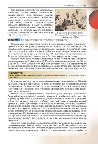 17
УКРАЇНА В 1900–1913 рр.
Але техніка землеробства залишалася
відсталою, ручна праця переважала,
продуктивність була низькою, доходи
більшості селян – незначними. Надбання
модернізації – нові знаряддя праці, техно-
логії, освіта, книжки і газети – дуже
повільно проникали в село. Абсолютна
більшість сільських жителів були непись-
менними. На початку ХХ ст. селянське
господарство все ще залишалося значною
мірою натуральним.
Які характерні риси натурального господарства?
Це означало, що пересічний селянин рідко використовував промислову
продукцію. У його будинку взимку ткали полотно, з якого шили одяг; він
сам або на його замовлення сусід виготовляв необхідний дерев’яний рема-
нент, у сільській кузні замовляв потрібні металеві товари. Селяни прагну-
ли обходитися тим, що виробляли самі або виготовлялося в межах села.
Будинки і господарські споруди часто будували без єдиного цвяха.
Модернізація села стримувалася перш за все великим поміщицьким
землеволодінням. У підросійській Україні, наприклад, на початку ХХ ст.
у руках 32,5 тис. дворян було 10,9 млн десятин землі – у середньому по
334 десятини на маєток. У підавстрійській Східній Галичині кілька тисяч
заможних поміщиків володіли майже половиною загальної земельної площі.
Чому поміщицьке землеволодіння стримувало модернізацію сільського госпо-
дарства?
Велике землеволодіння мало наслідком селянське малоземелля. Мільйо-
ни селян України перебували на межі розорення або перетворювалися в
безземельних. Селянські сім’ї були великими (5–7 чол.), і наявної землі
(в середньому 7 десятин) для створення ефективного фермерського госпо-
дарства не вистачало.
Маючи значні земельні площі, пересічному поміщику не обов’язково
було займатися копіткою справою ринкової перебудови своїх маєтків:
впроваджувати нову сільськогосподарську техніку і здобутки агрономіч-
ної науки, вивчати ринкову кон’юнктуру, турбуватися про збут готової
продукції, вести бухгалтерський облік і робити все те, чого вимагав ринок.
Такий шлях обирало небагато поміщиків. Більшість з них господарювала
традиційно: обробка панських ланів відбувалася примітивним селян-
ським реманентом, за що селянин одержував від поміщика частину зібра-
ного врожаю. Нерідко він відпрацьовував у пана грошову чи продуктову
(як правило, зерном) позику. За право випасати худобу на поміщицькому
лузі, полювати в його лісі чи збирати там хмиз також доводилося відпра-
цьовувати.
Крім великого поміщицького землеволодіння, гальмом розвитку сіль-
ського господарства була також селянська община. У тих регіонах, де вона
залишалася, відбувалися постійні перерозподіли земель: селянська сім’я
одержувала землю в одному кінці села, а під час чергового перерозподілу – в
Згадайте
Чому ппоміщицьке земллевоолодінння стриимувало модеррніззаціюю сілльського госпо-
дарства?
Помірркуйте
Як і багато десятиліть тому...
Селянська сім’я обідає коло хати.
Київщина. 1906 р.
 