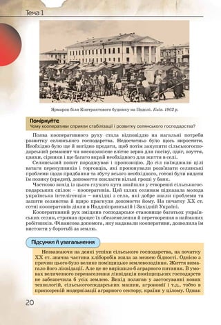 20
Тема 1
Чому кооперативи сприяли стабілізації і розвитку селянського господарства?
Поява кооперативного руху стала відповіддю на нагальні потреби
розвитку селянського господарства. Недостатньо було щось виростити.
Необхідно було ще й вигідно продати, щоб потім закупити сільськогоспо-
дарський реманент чи високоякісне елітне зерно для посіву, одяг, взуття,
цвяхи, сірники і ще багато вкрай необхідного для життя в селі.
Селянський попит породжував і пропозицію. До сіл наїжджали цілі
ватаги перекупників і торговців, які пропонували розв’язати селянські
проблеми щодо придбання та збуту всього необхідного, готові були видати
їм позику (кредит), допомогти покласти вільні гроші у банк.
Частково вихід із цього глухого кута знайшли у створенні сільськогос-
подарських спілок – кооперативів. Цей шлях селянам підказала молода
українська інтелігенція – вихідці з села, які добре знали проблеми та
запити селянства й щиро прагнули допомогти йому. На початку ХХ ст.
сотні кооперативів діяли в Наддніпрянській і Західній Україні.
Кооперативний рух зміцнив господарське становище багатьох україн-
ських селян, стримав процес їх обезземелення й перетворення в найманих
робітників. Фінансова допомога, яку надавали кооперативи, дозволила їм
вистояти у боротьбі за землю.
Незважаючи на деякі успіхи сільського господарства, на початку
ХХ ст. значна частина хліборобів жила за межею бідності. Однією з
причин цього було велике поміщицьке землеволодіння. Життя вима-
гало його ліквідації. Але це не вирішило б аграрного питання. В умо-
вах величезного перенаселення ліквідація поміщицьких господарств
не забезпечила б усіх землею. Вихід полягав у застосуванні нових
технологій, сільськогосподарських машин, агрономії і т.д., тобто в
прискореній модернізації аграрного сектору, країни у цілому. Однак
у р р р у рЧому коооператтиви сприияли стаббілізації іі розвиткку селяянсськогго гоосподарства?
Помірркуйте
ьського господарства, на початкуНезважаючи на деякі успіхи сіль
ила за межею бідності. Однією зХХ ст. значна частина хліборобів ж
ьке землеволодіння. Життя вима-причин цього було велике поміщиць
шило б аграрного питання. В умо-гало його ліквідації. Але це не виріш
ідація поміщицьких господарстввах величезного перенаселення лікві
ід полягав у застосуванні новихне забезпечила б усіх землею. Вихі
машин, агрономії і т.д., тобто втехнологій, сільськогосподарських м
сектору, країни у цілому. Однакприскореній модернізації аграрного
Підсумки й узагальнення
Ярмарок біля Контрактового будинку на Подолі. Київ. 1902 р.
 