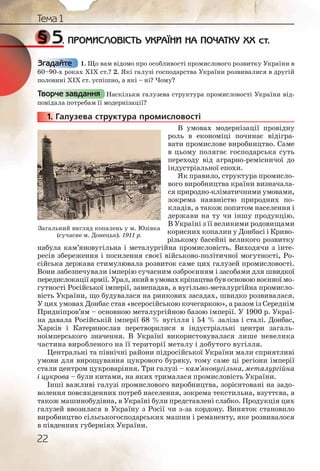 22
Тема 1
§ 5. ПРОМИСЛОВІСТЬ УКРАЇНИ НА ПОЧАТКУ ХХ ст.
1. Що вам відомо про особливості промислового розвитку України в
60–90-х роках ХІХ ст.? 2. Які галузі господарства України розвивалися в другій
половині ХІХ ст. успішно, а які – ні? Чому?
Наскільки галузева структура промисловості України від-
повідала потребам її модернізації?
1. Галузева структура промисловості
В умовах модернізації провідну
роль в економіці починає відігра-
вати промислове виробництво. Саме
в цьому полягає господарська суть
переходу від аграрно-ремісничої до
індустріальної епохи.
Як правило, структура промисло-
вого виробництва країни визначала-
ся природно-кліматичними умовами,
зокрема наявністю природних по-
кладів, а також попитом населення і
держави на ту чи іншу продукцію.
В Україні з її великими родовищами
корисних копалин у Донбасі і Криво-
різькому басейні великого розвитку
набула кам’яновугільна і металургійна промисловість. Виходячи з інте-
ресів збереження і посилення своєї військово-політичної могутності, Ро-
сійська держава стимулювала розвиток саме цих галузей промисловості.
Вони забезпечували імперію сучасним озброєнням і засобами для швидкої
передислокації армії. Урал, якийвумовахкріпацтва був основою воєнної мо-
гутності Російської імперії, занепадав, а вугільно-металургійна промисло-
вість України, що будувалася на ринкових засадах, швидко розвивалася.
У цих умовах Донбас став «всеросійською кочегаркою», а разом із Середнім
Придніпров’ям – основною металургійною базою імперії. У 1900 р. Украї-
на давала Російській імперії 68 % вугілля і 54 % заліза і сталі. Донбас,
Харків і Катеринослав перетворилися в індустріальні центри загаль-
ноімперського значення. В Україні використовувалася лише невелика
частина виробленого на її території металу і добутого вугілля.
Центральні та північні райони підросійської України мали сприятливі
умови для вирощування цукрового буряку, тому саме ці регіони імперії
стали центром цукроваріння. Три галузі – кам’яновугільна, металургійна
і цукрова – були китами, на яких трималася промисловість України.
Інші важливі галузі промислового виробництва, зорієнтовані на задо-
волення повсякденних потреб населення, зокрема текстильна, взуттєва, а
також машинобудівна, в Україні були представлені слабко. Продукція цих
галузей ввозилася в Україну з Росії чи з-за кордону. Виняток становило
виробництво сільськогосподарських машин і реманенту, яке розвивалося
в південних губерніях України.
Згадайте
Творче завдання
11111... Г
Загальний вигляд копалень у м. Юзівка
(сучасне м. Донецьк). 1911 р.
 