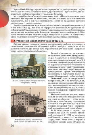 24
Тема 1
Криза 1900–1903 рр. в українських губерніях Наддніпрянщини, порів-
няно з російською і загальносвітовою, була глибшою і тривалішою. Це по-
яснюється особливостями індустріалізації України.
Металургійна і кам’яновугільна промисловість Наддніпрянщини дуже
залежала від державних замовлень, зокрема на метал для залізничного
будівництва, яке в цей час скоротилося. Попит на продукцію цукрової
промисловості також знизився.
Деякепожвавленнявпромисловостіпочалосяпідчасросійсько-японської
війни 1904–1905 рр. Але воно не переросло в піднесення, бо зростання ви-
робництва відбувалося лише в тих галузях промисловості, які безпосередньо
задовольняли воєнні потреби. Господарство перебувало в стані депресії. Збід-
ніння значної частини населення звузило внутрішній ринок. Складне еконо-
мічне становище не заохочувало іноземних капіталістів до інвестицій.
3. Утворення монополістичних об’єднань
Світова криза супроводжувалася поглинанням слабших підприємств
сильнішими, зменшенням чисельності дрібних фабрик і заводів та збіль-
шенням великих. Це явище було характерним для всіх країн і одержало
назву «концентрація виробництва».
Великі підприємства, як правило,
не належали одній особі. Це були акці-
онерні товариства. У таких об’єднан-
нях капітал поділявся на паї (акції), і
власники паїв (акціонери) відповідали
за справи акціонерного товариства та
отримували частку прибутку відповід-
нодосвогопаю.Акціонернітовариства
прискорювали процес концентрації
виробництва і підготували появу мо-
нополій (у перекладі – «один продаю»).
Монополії почали створюватися
наприкінці ХІХ – на початку ХХ ст.
великими промисловцями і банкіра-
мизметоюподоланнягосподарських
криз перевиробництва, що в умовах
вільної конкуренції періодично пов-
торювалися.
Найпоширенішою формою моно-
полій у початковий період їх існуван-
ня стали синдикати – угоди само-
стійних у виробничому відношенні
власників підприємств про спільний
продаж продукції через утворюва-
ний ними об’єднаний орган збуту.
В Україні одним з перших ще
наприкінці ХІХ ст. виник цукро-
вий синдикат. У 1902 р. засновано
найбільший у металургії синдикат
«Продамет». Мета його – торгівля
виробами заводів цього об’єднання.
333333... У
Шахта «Капітальна» Катеринівського
товариства. 1905 р.
Рафінадний завод. Тростянець
Подільської губ. Початок ХХ ст.
 