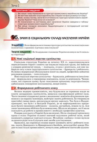 26
Тема 1
1. Які галузі і чому переважали в структурі промислового виробництва України?
2. Які життєво важливі галузі виробництва в Україні не були розвинуті й чому?
3. Якою, на ваш погляд, мала бути оптимальна структура промислового вироб-
ництва України? Чому вона не склалася?
4. Як позначилася на життєвому рівні населення України наведена в таблиці
структура промислового виробництва?
5. Яке місце посідала економіка Наддніпрянщини в господарській системі
Російської імперії?
§6.ЗМІНИ В СОЦІАЛЬНОМУ СКЛАДІ НАСЕЛЕННЯ УКРАЇНИ
Колисформуваласястановаструктурасуспільстваінаякихсоціально-
економічних і правових підставах вона існувала?
Як бездержавне становище України вплинуло на її соціаль-
ну структуру?
1. Нові соціальні верстви суспільства
Соціальна структура України на початку ХХ ст. характеризувалася
переплетінням старого і нового: ще існували соціальні групи, які вийшли
з аграрно-ремісничої епохи, – поміщики, селяни і ремісники, але вже на-
бирали силу класи індустріального суспільства – буржуазія і робітники.
В умовах модернізації збільшувався попит на людей, професійно зайнятих
розумовою працею, – інтелігенцію.
Нові соціальні верстви суспільства – буржуазія, робітники та інтеліген-
ція – формувалися з середовища поміщиків, селян та ремісників. Чинни-
ками, які сприяли цьому, були: скасування кріпацтва; індустріалізація;
урбанізація; поширення шкільництва, вищої освіти.
2. Формування робітничого класу
Велика модерна промисловість, яка будувалася за сприяння влади на
кошти закордонних капіталістів, вимагала кваліфікованої робочої сили.
Часто іноземні підприємці разом з машинами і новітнім обладнанням при-
возили з-за кордону інженерів, майстрів і навіть робітників. Їм створювали
пристойні умови праці, виплачували високу зарплату. Так було в Наддні-
прянщині, так було і в Західній Україні, де на нафтопромислах працю-
вало багато іноземних робітників – поляків, австрійців, німців та ін. Але
лише іноземцями обійтися було неможливо. Шукали місцевих, які б мали
схильність до роботи в промисловості і необхідні професійні навички.
Резерви для цього в Україні були величезні. Після ліквідації кріпосного
права в селах України склався значний надлишок робочої сили, який
називають аграрним перенаселенням. Мільйони «зайвих» селян мусили
залишати рідні села й шукати нові засоби для існування.
Здавалося, що українські селяни вщент заповнять міста і робітничі сели-
ща, шахти Донецького та Криворізького басейнів, металургійні заводи Пів-
дня та інші галузі промисловості, почнуть нове, робітниче життя або шукати-
1. Які галуузі і чоому перереважали в ссструктурі проомислоового ввиробництва України?
2. Які житттєво важлииві галузі виррробництва в УУкраїнніі не буули розвинуті й чому?
3. Якою,, на вааш поглгляд, мала бууути оптималььна стрруктурара промислового вироб-
ницттвва Укрраїни?? Чому вона ннене склалася??
4. Як ппозначчиласяя на життєвооому рівні насселенння Укрраїни наведена в таблиці
струруктурраа проммислового виииробництва??
5. Якее місцце пососідала еконннооміка Наддднніпряннщинии в господарській системі
Роосійсьької імпперії?
Запитання і завдання
Згадайте
Творче завдання
1111... Н
2222222...
 