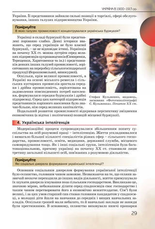 29
УКРАЇНА В 1900–1913 рр.
України. Її представники зайняли сильні позиції в торгівлі, сфері обслуго-
вування, інших галузях підприємництва України.
В яких галузях промисловості концентрувалася українська буржуазія?
Українці в складі буржуазії були представ-
лені порівняно слабко. Деякі історики вва-
жають, що серед українців не було власної
буржуазії, – це не відповідає істині. Українців
на початку ХХ ст. можна зустріти серед вели-
кихпідприємців-цукрозаводчиків(Симиренки,
Терещенки, Харитоненки та ін.) і представни-
ків деяких інших галузей промисловості, зорі-
єнтованихнапереробкусільськогосподарської
продукції (борошномельної, винокурної).
Оскільки, крім великої промисловості, в
Україні на основі міського ремесла і сіль-
ських кустарних промислів зростала серед-
ня і дрібна промисловість, зорієнтована на
задоволення повсякденних потреб населен-
ня, формувалася середня буржуазія і дрібні
підприємці. Серед цих категорій підприємців
представників корінного населення було зна-
чно більше, ніж серед великих капіталістів.
Подальший розвиток промисловості відкривав перспективу зміцнення
економічних (а відтак і політичних) позицій місцевої буржуазії.
4. Українська інтелігенція
Модернізаційні процеси супроводжувалися збільшенням попиту су-
спільства на осіб розумової праці – інтелігенцію. Життя ускладнювалося
і вимагало більшої кількості спеціалістів різних сфер – сільського госпо-
дарства, промисловості, освіти, медицини, державної служби, місцевого
самоврядування тощо. Як і інші соціальні групи, інтелігенція була бага-
тонаціональною, причому українці на початку ХХ ст. становили лише
третину загальної кількості осіб, пов’язаних з розумовою діяльністю.
Які соціальні джерела формування української інтелігенції?
Основним соціальним джерелом формування української інтелігенції
було селянство, головним чином заможне. Незважаючи на те, що селяни за-
звичай неохоче переходили до інших видів діяльності, життя примушувало
їх шукати джерела існування поза сільським господарством. Викликано це,
значною мірою, небажанням ділити серед спадкоємців своє господарство і
таким чином перетворювати його в економічно нежиттєздатне. Сім’ї були
великі, і за цих умов старший син ставав головним кандидатом у спадкоєм-
ці, а молодші діти йшли на навчання до середніх і вищих навчальних за-
кладів. Оскільки грошей мали небагато, то й навчальні заклади не завжди
були престижними. В основному, селянство виховувало нижчі прошарки
В яких галузях проомислловості концентрууувалася українсьькаа бууржууазія?
Помірркуйте
44444444...
Які соцціальні джереела ффоррмуванння украаїїнської іннтелігеенцції?
Помірркуйте
Стефан Кульженко, видавець,
засновник «Фототиполітографії
С. Кульженка». Початок ХХ ст.
 