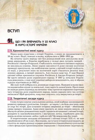 ВСТУП
§1. ЩО І ЯК ВИВЧАЮТЬ У 10 КЛАСІ
В КУРСІ ІСТОРІЇ УКРАЇНИ
1. Хронологічні межі курсу
Перед вами підручник з історії України, з яким ви працюватимете в
10-му класі. Події, описані в ньому, відбувалися в 1900–1921 рр.
На початку цього періоду світ був розподілений між декількома вели-
кими державами, а Україна перебувала у складі двох сусідніх імперій –
Російської і Австро-Угорської. Стабільність тогочасного світового порядку
не викликала сумніву. Лише окремі мислителі й дуже сміливі політичні
провидці припускали, що найближчим часом у світовій історії відбудуть-
ся події, у результаті яких на політичній карті з’являться десятки неза-
лежних держав, а імперії зникнуть. Але сталося саме так. У ході Першої
світової війни припинили існувати Російська й Австро-Угорська імперії.
Це круто змінило долю українського народу. У 1917 р. почалася Україн-
ська революція, у ході якої українці вибороли незалежність, яку зі зброєю
в руках відстоювали до 1921 р.
Що саме тоді відбувалося, розповідає підручник. Наведені в ньому фак-
ти надзвичайно цікаві та повчальні, тому варто їх запам’ятати. Проте вони
не завжди дають відповідь на питання: чому протягом порівняно короткого
часу історична доля українського народу, інших народів світу так суттєво
змінилася? Щоб зрозуміти, чому так сталося, слід звернутися до теорії.
2. Теоретичні засади курсу
Слово теорія означає узагальнення досвіду, який відбиває закономірності
розвитку природи і суспільства. Історія – це наука, і, як будь-яка інша, вона
не існує без теорії. Для сучасного історика звернення до теорії – обов’язкова
умова процесу пізнання. Адже вчені прагнуть не лише описати минуле, а й
збагнути зв’язок різноманітних подій і процесів вітчизняної і світової історії,
розкрити їх взаємообумовленість і внутрішню логіку, спробувати дати від-
повідь на вічне питання: звідки і куди все йде? Це неможливо без теорії.
З теоретичними засадами вітчизняної і світової історії ХІХ ст. ви вже
ознайомилися в 9-му класі. Вам відомо, що сучасні історики розглядають це
століття як період розпаду аграрно-ремісничого (традиційного) суспільства
з його феодально-кріпосницькими порядками і становлення індустріаль-
11..1 Х
222..2
3
 