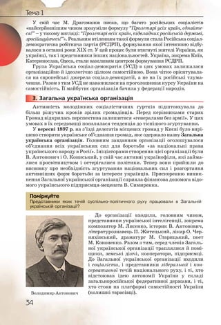 34
Тема 1
У свій час М. Драгоманов писав, що багато російських соціалістів
«найсерйознішим чином зрозуміли формулу “Пролетарі усіх країн, єднайте-
ся!” – у такому вигляді: “Пролетарі всіх країн, підвладних російській державі,
зросійщуйтесь!”». Реальним втіленням такої формули стала Російська соціал-
демократична робітнича партія (РСДРП), формування якої інтенсивно відбу-
валося в останні роки ХІХ ст. У цей процес були втягнуті жителі України, як
українці, так і представники інших національностей. Україна, зокрема Київ,
Катеринослав, Одеса, стали важливим центром формування РСДРП.
Група Українська соціал-демократія (УСД) в цих умовах залишалася
організаційно й ідеологічно цілком самостійною. Вона чітко орієнтувала-
ся на європейські джерела соціал-демократії, а не на їх російські тлума-
чення. Разом з тим УСД не наважилася на проголошення курсу України на
самостійність. Її майбутнє організація бачила у федерації народів.
3. Загальна українська організація
Активність молодіжних соціалістичних гуртків підштовхувала до
більш рішучих кроків зрілих громадівців. Перед керівниками старих
Громад відкрилась перспектива залишитися «генералами без армії». У цих
умовах в їх середовищі посилилася тенденція до тіснішого згуртування.
У вересні 1897 р. на з’їзді делегатів місцевих громад у Києві було вирі-
шено створити українське об’єднання громад, яке одержало назву Загальна
українська організація. Головним завданням організації оголошувалося
об’єднання всіх українських сил для боротьби «за національні права
українського народу в Росії». Ініціаторами створення цієї організації були
В. Антонович і О. Кониський, у свій час активні українофіли, які займа-
лися просвітництвом і остерігалися політики. Тепер вони прийшли до
висновку про необхідність згуртування національних сил і розгортання
активніших форм боротьби за інтереси українців. Прискоренню виник-
нення Загальної української організації сприяла фінансова допомога відо-
мого українського підприємця-мецената В. Симиренка.
Представники яких течій суспільно-політичного руху працювали в Загальній
українській організації?
До організації входили, головним чином,
представники української інтелігенції, зокрема
композитор М. Лисенко, історик В. Антонович,
літературознавець П. Житецький, лікар О. Чер-
няхівський, драматург М. Старицький, поет
М. Кононенко. Разом з тим, серед членів Загаль-
ної української організації траплялися й помі-
щики, земські діячі, кооператори, підприємці.
До Загальної української організації входили
і соціалісти, і представники ліберальної і кон-
сервативної течій національного руху, і ті, хто
відстоював ідею автономії України у складі
загальноросійської федеративної держави, і ті,
хто стояв на платформі самостійності України
(колишні тарасівці).
333333...
Предсттавники якиих течій суспільно-поллітичногго рухуу ппрацювалли в Загальній
українсській оргганіззації??
Помірркуйте
Володимир Антонович
 