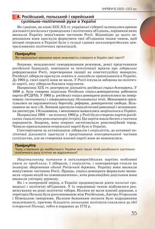 35
УКРАЇНА В 1900–1913 рр.
4. Російський, польський і єврейський
суспільно-політичний рухи в Україні
Як і раніше, на зламі ХІХ–ХХ ст. українські губернії залишалися ареною
діяльності російських громадських і політичних об’єднань, керівники яких
вважали Україну невід’ємною частиною Росії. Відповідно до цього пе-
реконання вони прагнули формувати свої об’єднання таким чином, щоб
місцеві осередки в Україні були у складі єдиних загальноросійських цен-
тралізованих політичних організацій.
Які національні меншини мали можливість створити в Україні свої партії?
Зокрема, незадоволені самодержавним режимом, деякі представники
російської буржуазії, поміщиків та інтелігенції мріяли про ліберальне
реформування Росії, перетворення імперії на конституційну монархію.
Російські ліберали прагнули знайти й знаходили прихильників в Україні.
До 1905 р. своєї партії вони не мали. У Росії існувала заборона на політич-
ні партії, яку ліберали боялися порушити.
Наприкінці ХІХ ст. розгорнули діяльність російські соціал-демократи. У
1898 р. була створена підпільна Російська соціал-демократична робітнича
партія (РСДРП). У 1903 р. російські соціал-демократи розкололися на помір-
ковану (меншовики) і ліворадикальну (більшовики) течії. Меншовики орієн-
тувалися на парламентську боротьбу, реформи, демократичні свободи. Біль-
шовики на чолі з В. Леніном прагнули соціалістичної революції і встановлен-
ня диктатури. І більшовики, і меншовики намагалися закріпитися в Україні.
Наприкінці 1901 – на початку 1902 р. у Росії було створено партію росій-
ських соціалістів-революціонерів (есерів). Ця партія взяла багато з тактики
народників. Зокрема, вона широко застосовувала революційний терор.
Чимало прихильників есерівської партії було в Україні.
Спостерігаючи за активізацією лібералів і соціалістів, до активної по-
літичної діяльності прагнули і представники консервативної частини
суспільства, але на створення власної партії вони не наважилися.
Чому ставлення до майбутнього України всіх трьох течій російського суспільно-
політичного руху істотно не відрізнялося?
Національному питанню в загальноросійських партіях особливої
уваги не приділяли. І ліберали, і соціалісти, і консерватори стояли на
позиціях збереження єдиної Російської держави. Україну вони вважали
невід’ємною частиною Росії. Правда, соціал-демократи формально визна-
вали «право націй на самовизначення», хоча революційно доцільним вони
вважали унітарну державу.
Як і в попередній період, в Україні продовжували діяти польські гро-
мадські і політичні об’єднання. У їх середовищі також відбувалося роз-
межування на різні політичні табори. Поляки не мали власної держави, а
територія Польщі була розчленованою між Російською, Австро-Угорською
і Німецькою імперіями. Палким бажанням поляків було відродження
незалежності, причому більшість польських політиків схилялася до ідеї
історичної Польщі, тобто в кордонах до 1772 р.
44444444...
Які нацціональні менншинни ммали мможливісссть створрити в Уккрааїніі своої партії?
Помірркуйте
Чому сставленння доо маййбуттньогоо Україниии всіх тррьох течійй россійсьького суспільно-
політиччного рууху ісстотнно нне відррізнялосяяя?
Помірркуйте
 