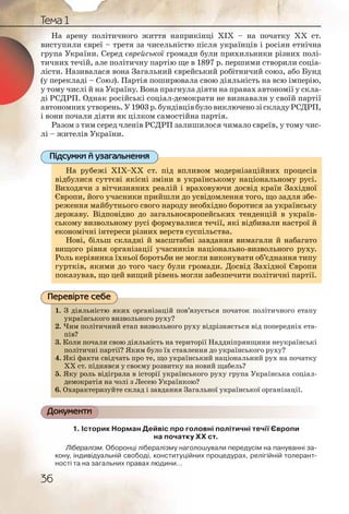 36
Тема 1
На арену політичного життя наприкінці ХІХ – на початку ХХ ст.
виступили євреї – третя за чисельністю після українців і росіян етнічна
група України. Серед єврейської громади були прихильники різних полі-
тичних течій, але політичну партію ще в 1897 р. першими створили соціа-
лісти. Називалася вона Загальний єврейський робітничий союз, або Бунд
(у перекладі – Союз). Партія поширювала свою діяльність на всю імперію,
у тому числі й на Україну. Вона прагнула діяти на правах автономії у скла-
ді РСДРП. Однак російські соціал-демократи не визнавали у своїй партії
автономнихутворень.У1903р.бундівцівбуловиключенозіскладуРСДРП,
і вони почали діяти як цілком самостійна партія.
Разом з тим серед членів РСДРП залишилося чимало євреїв, у тому чис-
лі – жителів України.
На рубежі ХІХ–ХХ ст. під впливом модернізаційних процесів
відбулися суттєві якісні зміни в українському національному русі.
Виходячи з вітчизняних реалій і враховуючи досвід країн Західної
Європи, його учасники прийшли до усвідомлення того, що задля збе-
реження майбутнього свого народу необхідно боротися за українську
державу. Відповідно до загальноєвропейських тенденцій в україн-
ському визвольному русі формувалися течії, які відбивали настрої й
економічні інтереси різних верств суспільства.
Нові, більш складні й масштабні завдання вимагали й набагато
вищого рівня організації учасників національно-визвольного руху.
Роль керівника їхньої боротьби не могли виконувати об’єднання типу
гуртків, якими до того часу були громади. Досвід Західної Європи
показував, що цей вищий рівень могли забезпечити політичні партії.
1. З діяльністю яких організацій пов’язується початок політичного етапу
українського визвольного руху?
2. Чим політичний етап визвольного руху відрізняється від попередніх ета-
пів?
3. Коли почали свою діяльність на території Наддніпрянщини неукраїнські
політичні партії? Яким було їх ставлення до українського руху?
4. Які факти свідчать про те, що український національний рух на початку
ХХ ст. піднявся у своєму розвитку на новий щабель?
5. Яку роль відіграла в історії українського руху група Українська соціал-
демократія на чолі з Лесею Українкою?
6. Охарактеризуйте склад і завдання Загальної української організації.
Документи
1. Історик Норман Дейвіс про головні політичні течії Європи
на початку ХХ ст.
Лібералізм. Оборонці лібералізму наголошували передусім на пануванні за-
кону, індивідуальній свободі, конституційних процедурах, релігійній толерант-
ності та на загальних правах людини…
На рубежі ХІХ–ХХ ст. під впливом модернізаційних процесів
відбулися суттєві якісні зміни в українському національному русі.
Виходячи з вітчизняних реалій і враховуючи досвід країн Західної
Європи, його учасники прийшли до усвідомлення того, що задля збе-
реження майбутнього свого народу необхідно боротися за українськуйб б і б ї
державу. Відповідно до загальноєвропейських тенденцій в україн-
ському визвольному русі формувалися течії, які відбивали настрої й
економічні інтереси різних верств суспільства.
Нові, більш складні й масштабні завдання вимагали й набагато
вищого рівня організації учасників національно-визвольного руху.
Роль керівника їхньої боротьби не могли виконувати об’єднання типу
гуртків, якими до того часу були громади. Досвід Західної Європи
показував, що цей вищий рівень могли забезпечити політичні партії.
Підсумки й узагальнення
1. З дііялльністюю якиих оргаанізацій повв’яззуєтььсся початток політичного етапу
украаїннськогго визвволльногго рруху?
2. Чимм поолітиччний еетаап виизвоольного рруху відррізняєтьься від попередніх ета-
пів??
3. Колии ппочалии своюю дііяльнністть на территоорії ННаддніпррянщини неукраїнські
поліітиичні паартії?? Якким булло їх ставвленння до україннського руху?
4. Які фаакти сввідчатть ппро тте, щщо українсьький націонаальний рух на початку
ХХ ст.. підняявся уу сввоємуу роозвитку нна нновиийй щабельь?
5. Яку рооль віддігралла вв істторіїї українськкого рруху група Українська соціал-
демоокрратія нна чоллі зз Лессею Українккою?демоокрратія нна чоллі зз Лессею Українккою
6. гаальнноої україннської організації.Охарракктериззуйте скллад іі заввдання ЗЗаг
Перевірте себе
 